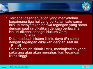• Terdapat dasar equation yang menyatakan
bagaimana tiga hal yang berkaitan satu sama
lain. Ia menyatakan bahwa tegangan yang sama
dengan saat ini dikalikan dengan perlawanan.
Hal ini dikenal sebagai Hukum Ohm.
V = IR
Dalam sebuah sistem listrik, daya (P) sama
dengan tegangan dikalikan dengan saat ini.
P = VI
Dalam sebuah sirkuit listrik, meningkatkan yang
sekarang atau akan menghasilkan tegangan
listrik tinggi.
Modul 1 Elektronika analog dan digital
 