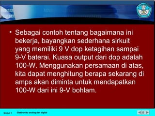 • Sebagai contoh tentang bagaimana ini
bekerja, bayangkan sederhana sirkuit
yang memiliki 9 V dop ketagihan sampai
9-V baterai. Kuasa output dari dop adalah
100-W. Menggunakan persamaan di atas,
kita dapat menghitung berapa sekarang di
amps akan diminta untuk mendapatkan
100-W dari ini 9-V bohlam.
Modul 1 Elektronika analog dan digital
 