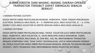 KARAKTERISTIK DARI MASING-MASING DAERAH OPERASI
TRANSISTOR TERSEBUT DAPAT DIRINGKAS SEBAGAI
BERIKUT:
DAERAH POTONG (CUTOFF):
DIODA EMITER DIBERI PRATEGANGAN MUNDUR. AKIBATNYA, TIDAK TERJADI PERGERAKAN
ELEKTRON, SEHINGGA ARUS BASIS, IB = 0. DEMIKIAN JUGA, ARUS KOLEKTOR, IC = 0, ATAU
DISEBUT ICEO (ARUS KOLEKTOR KE EMITER DENGAN HARGA ARUS BASIS ADALAH 0).
DAERAH SATURASI
DIODA EMITER DIBERI PRATEGANGAN MAJU. DIODA KOLEKTOR JUGA DIBERI PRATEGANGAN
MAJU. AKIBATNYA, ARUS KOLEKTOR, IC, AKAN MENCAPAI HARGA MAKSIMUM, TANPA
BERGANTUNG KEPADA ARUS BASIS, IB, DAN ΒDC. HAL INI, MENYEBABKAN TRANSISTOR
MENJADI KOMPONEN YANG TIDAK DAPAT DIKENDALIKAN. UNTUK MENGHINDARI DAERAH
INI, DIODA KOLEKTOR HARUS DIBERI PRATEGANAN MUNDUR, DENGAN TEGANGAN MELEBIHI
VCE(SAT), YAITU TEGANGAN YANG MENYEBABKAN DIODA KOLEKTOR SATURASI.
 