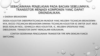 SEBAGAIMANA PENJELASAN PADA BAGIAN SEBELUMNYA.
TRANSISTOR MENJADI KOMPONEN YANG DAPAT
DIKENDALIKAN.
DAERAH BREAKDOWN
DIODA KOLEKTOR DIBERIPRATEGANGAN MUNDUR YANG MELEBIHI TEGANGAN BREAKDOWN-
NYA, BVCEO (TEGANGAN BREAKDOWN DIMANA TEGANGAN KOLEKTOR KE EMITER SAAT ARUS
BASIS ADALAH NOL). SEHINGGA ARUS KOLEKTOR, IC, MELEBIHI SPESIFIKASI YANG
DIBOLEHKAN. TRANSISTOR DAPAT MENGALAMI KERUSAKAN.
CONTOH SEDERHANA PENGGUNAAN TRANSISTOR TIPE NPN DENGAN FUNGSI
SWITCHING
 