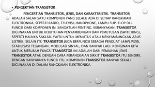 • PENGERTIAN TRANSISTOR
PENGERTIAN TRANSISTOR, JENIS, DAN KARAKTERISTIK. TRANSISTOR
ADALAH SALAH SATU KOMPONEN YANG SELALU ADA DI SETIAP RANGKAIAN
ELEKTRONIKA, SEPERTI RADIO, TELEVISI, HANDPHONE, LAMPU FLIP-FLOP DLL.
FUNGSI DARI KOMPONEN INI SANGATLAH PENTING. KEBANYAKAN, TRANSISTOR
DIGUNAKAN UNTUK KEBUTUHAN PENYAMBUNGAN DAN PEMUTUSAN (SWITCHING),
SEPERTI HALNYA SAKLAR. YAITU UNTUK MEMUTUS ATAU MENYAMBUNGKAN ARUS
LISTRIK. SELAIN ITU TRANSISTOR JUGA BERFUNGSI SEBAGAI PENGUAT (AMPLIFIER),
STABILISASI TEGANGAN, MODULASI SINYAL, DAN BANYAK LAGI. KEINGINAN KITA
UNTUK MERUBAH FUNGSI TRANSISTOR INI ADALAH DARI PEMILIHAN JENIS
TRANSISTOR ATAU DENGAN CARA PERANGKAIAN SIRKIT TRANSISTOR ITU SENDIRI.
DENGAN BANYAKNYA FUNGSI ITU, KOMPONEN TRANSISTOR BANYAK SEKALI
DIGUNAKAN DI DALAM RANGKAIAN ELEKTRONIKA.
 