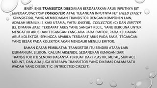 JENIS-JENIS TRANSISTOR DIBEDAKAN BERDASARKAN ARUS INPUTNYA BJT
(BIPOLAR JUNCTION TRANSISTOR) ATAU TEGANGAN INPUTNYA FET (FIELD EFFECT
TRANSISTOR). YANG MEMBEDAKAN TRANSISTOR DENGAN KOMPONEN LAIN,
ADALAH MEMILIKI 3 KAKI UTAMA, YAITU BASE (B), COLLECTOR, (C) DAN EMITTER
(E). DIMANA BASE TERDAPAT ARUS YANG SANGAT KECIL, YANG BERGUNA UNTUK
MENGATUR ARUS DAN TEGANGAN YANG ADA PADA EMITOR, PADA KELUARAN
ARUS KOLEKTOR. SEHINGGA APABILA TERDAPAT ARUS PADA BASIS, TEGANGAN
YANG BESAR PADA KOLEKTOR AKAN MENGALIR MENUJU EMITOR.
BAHAN DASAR PEMBUATAN TRANSISTOR ITU SENDIRI ATARA LAIN
GERMANIUM, SILIKON, GALIUM ARSENIDE. SEDANGKAN KEMASAN DARI
TRANSISTOR ITU SENDIRI BIASANYA TERBUAT DARI PLASTIK, METAL, SURFACE
MOUNT, DAN ADA JUGA BEBERAPA TRANSISTOR YANG DIKEMAS DALAM SATU
WADAH YANG DISEBUT IC (INTREGETED CIRCUIT).
 
