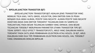 • BIPOLAR JUNCTION TRANSISTOR (BJT)
BIPOLAR JUNCTION TRANSISTOR (BJT) ADALAH JENIS TRANSISTOR YANG
MEMILIKI TIGA KAKI, YAITU (BASIS, KOLEKTOR, DAN EMITOR) DAN DI PISAH
MENJADI DUA ARAH ALIRAN, POSITIF DAN NEGATIF. ALIRAN POSITIF DAN NEGATIF
DIANTARA BASIS DAN EMITOR TERDAPAT TEGANGAN DARI 0V SAMPAI 6V
TERGANTUNG PADA BESAR TEGANGAN SUMBER YANG DIPAKAI. DAN BESAR
TEGANGAN TERSEBUT MERUPAKAN PARAMETER UTAMA TRANSISTOR TIPE BJT.
TIDAK SEPERTI FIELD EFFECT TRANSISTOR (FET), ARUS YANG DIALIRKAN HANYA
TERDAPAT PADA SATU JENIS PEMBAWAAN (ELEKTRON ATAU HOLES). DI BJT, ARUS
DIALIRKAN DARI DUA TIPE PEMBAWAAN (ELEKTRON DAN HOLES), HAL TERSEBUT
YANG DINAMAKAN DENGAN BIPOLAR
 