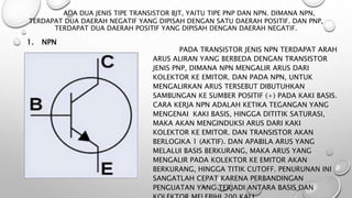 ADA DUA JENIS TIPE TRANSISTOR BJT, YAITU TIPE PNP DAN NPN. DIMANA NPN,
TERDAPAT DUA DAERAH NEGATIF YANG DIPISAH DENGAN SATU DAERAH POSITIF. DAN PNP,
TERDAPAT DUA DAERAH POSITIF YANG DIPISAH DENGAN DAERAH NEGATIF.
1. NPN
PADA TRANSISTOR JENIS NPN TERDAPAT ARAH
ARUS ALIRAN YANG BERBEDA DENGAN TRANSISTOR
JENIS PNP, DIMANA NPN MENGALIR ARUS DARI
KOLEKTOR KE EMITOR. DAN PADA NPN, UNTUK
MENGALIRKAN ARUS TERSEBUT DIBUTUHKAN
SAMBUNGAN KE SUMBER POSITIF (+) PADA KAKI BASIS.
CARA KERJA NPN ADALAH KETIKA TEGANGAN YANG
MENGENAI KAKI BASIS, HINGGA DITITIK SATURASI,
MAKA AKAN MENGINDUKSI ARUS DARI KAKI
KOLEKTOR KE EMITOR. DAN TRANSISTOR AKAN
BERLOGIKA 1 (AKTIF). DAN APABILA ARUS YANG
MELALUI BASIS BERKURANG, MAKA ARUS YANG
MENGALIR PADA KOLEKTOR KE EMITOR AKAN
BERKURANG, HINGGA TITIK CUTOFF. PENURUNAN INI
SANGATLAH CEPAT KARENA PERBANDINGAN
PENGUATAN YANG TERJADI ANTARA BASIS DAN
 