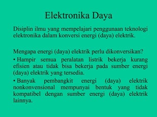 Elektronika Daya
Disiplin ilmu yang mempelajari penggunaan teknologi
elektronika dalam konversi energi (daya) elektrik.

Mengapa energi (daya) elektrik perlu dikonversikan?
• Hampir semua peralatan listrik bekerja kurang
efisien atau tidak bisa bekerja pada sumber energi
(daya) elektrik yang tersedia.
• Banyak pembangkit energi (daya) elektrik
nonkonvensional mempunyai bentuk yang tidak
kompatibel dengan sumber energi (daya) elektrik
lainnya.
 