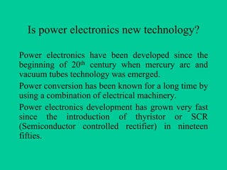 Is power electronics new technology?

Power electronics have been developed since the
beginning of 20th century when mercury arc and
vacuum tubes technology was emerged.
Power conversion has been known for a long time by
using a combination of electrical machinery.
Power electronics development has grown very fast
since the introduction of thyristor or SCR
(Semiconductor controlled rectifier) in nineteen
fifties.
 