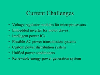 Current Challenges
•   Voltage regulator modules for microprocessors
•   Embedded inverter for motor drives
•   Intelligent power ICs
•   Flexible AC power transmission systems
•   Custom power distribution system
•   Unified power conditioners
•   Renewable energy power generation system
 