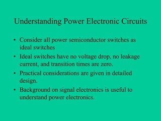 Understanding Power Electronic Circuits

• Consider all power semiconductor switches as
  ideal switches
• Ideal switches have no voltage drop, no leakage
  current, and transition times are zero.
• Practical considerations are given in detailed
  design.
• Background on signal electronics is useful to
  understand power electronics.
 