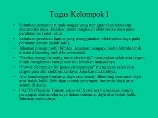 Tugas Kelompok I
•   Sebutkan peralatan rumah-tangga yang menggunakan teknologi
    elektronika daya. Jelaskan peran rangkaian elektronika daya pada
    peralatan ini (salah satu).
•   Sebutkan peralatan kantor yang menggunakan elektronika daya pada
    peralatan kantor (salah satu).
•   Jelaskan prinsip mobil hibrida. Jelaskan mengapa mobil hibrida lebih
    efisien dibanding mobil konvensional.
•   “Saving energy by using more electricity” merupakan salah satu jargon
    untuk menghemat energi saat ini. Jelaskan maksudnya.
•   “Power electronics for peace environment” merupakan salah satu
    jargon para ahli elektronika daya. Jelaskan maksudnya.
•   Apa keuntungan transmisi daya arus searah dibanding transmisi daya
    arus bolak-balik. Sebutkan contoh penerapan transmisi daya arus
    searah di dunia.
•   FACTS (Flexible Transmission AC Systems) merupakan contoh
    penerapan elektronika daya dalam transmisi daya arus bolak-balik.
    Jelaskan maksudnya.
 