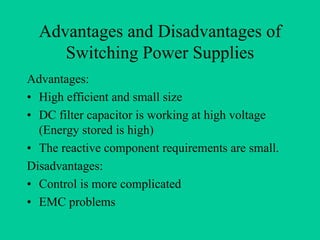 Advantages and Disadvantages of
     Switching Power Supplies
Advantages:
• High efficient and small size
• DC filter capacitor is working at high voltage
  (Energy stored is high)
• The reactive component requirements are small.
Disadvantages:
• Control is more complicated
• EMC problems
 