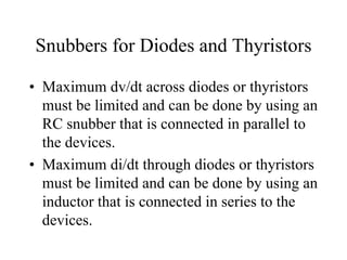 Snubbers for Diodes and Thyristors

• Maximum dv/dt across diodes or thyristors
  must be limited and can be done by using an
  RC snubber that is connected in parallel to
  the devices.
• Maximum di/dt through diodes or thyristors
  must be limited and can be done by using an
  inductor that is connected in series to the
  devices.
 