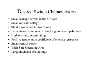 Desired Switch Characteristics
•   Small leakage current in the off state
•   Small on-state voltage
•   Short turn-on and turn-off times
•   Large forward and reverse blocking voltage capabilities
•   High on-state current rating
•   Positive temperature coefficient of on-state resistance
•   Small control power
•   Wide Safe Operating Area
•   Large dv/dt and di/dt ratings
 