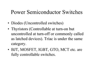 Power Semiconductor Switches
• Diodes (Uncontrolled switches)
• Thyristors (Controllable at turn-on but
  uncontrolled at turn-off or commonly called
  as latched devices). Triac is under the same
  category.
• BJT, MOSFET, IGBT, GTO, MCT etc. are
  fully controllable switches.
 