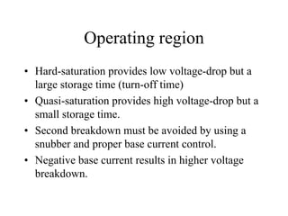 Operating region
• Hard-saturation provides low voltage-drop but a
  large storage time (turn-off time)
• Quasi-saturation provides high voltage-drop but a
  small storage time.
• Second breakdown must be avoided by using a
  snubber and proper base current control.
• Negative base current results in higher voltage
  breakdown.
 