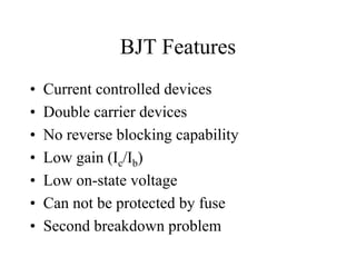 BJT Features
•   Current controlled devices
•   Double carrier devices
•   No reverse blocking capability
•   Low gain (Ic/Ib)
•   Low on-state voltage
•   Can not be protected by fuse
•   Second breakdown problem
 
