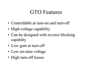 GTO Features
• Controllable at turn-on and turn-off
• High-voltage capability
• Can be designed with reverse blocking
  capabilty
• Low gain at turn-off
• Low on-state voltage
• High turn-off losses
 