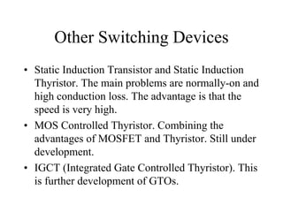 Other Switching Devices
• Static Induction Transistor and Static Induction
  Thyristor. The main problems are normally-on and
  high conduction loss. The advantage is that the
  speed is very high.
• MOS Controlled Thyristor. Combining the
  advantages of MOSFET and Thyristor. Still under
  development.
• IGCT (Integrated Gate Controlled Thyristor). This
  is further development of GTOs.
 