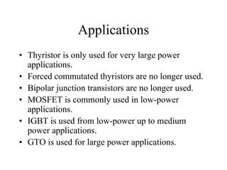 Applications
• Thyristor is only used for very large power
  applications.
• Forced commutated thyristors are no longer used.
• Bipolar junction transistors are no longer used.
• MOSFET is commonly used in low-power
  applications.
• IGBT is used from low-power up to medium
  power applications.
• GTO is used for large power applications.
 