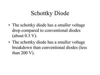 Schottky Diode
• The schottky diode has a smaller voltage
  drop compared to conventional diodes
  (about 0.3 V).
• The schottky diode has a smaller voltage
  breakdown than conventional diodes (less
  than 200 V).
 