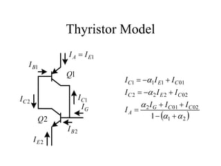 Thyristor Model
             I A = I E1
   I B1
             Q1
                           I C1 = −α1I E1 + I C 01
                           I C 2 = −α 2 I E 2 + I C 02
IC 2                I C1
                      IG        α 2 I G + I C 01 + I C 02
                           IA =
        Q2                          1 − (α1 + α 2 )
             I B2
       IE2
 