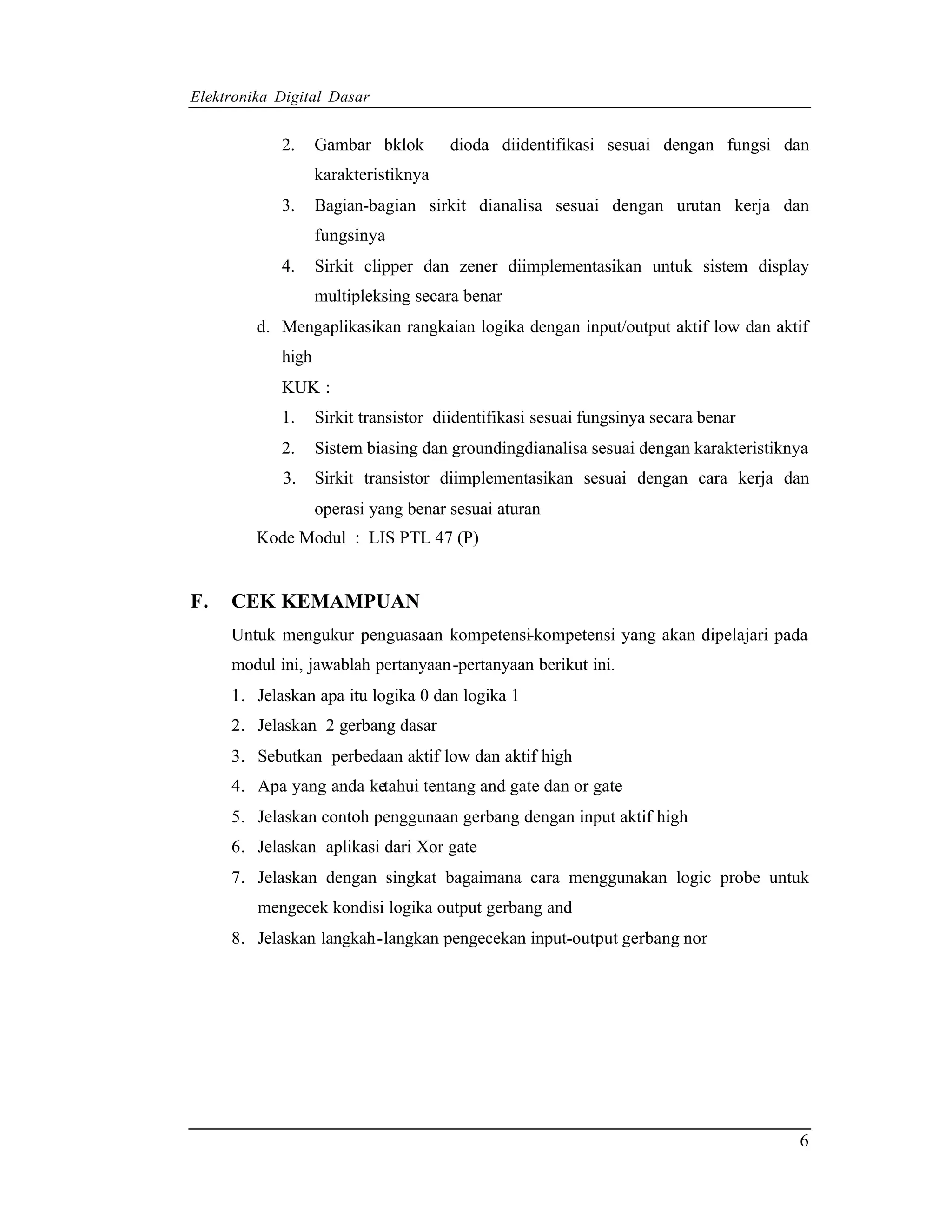 Elektronika Digital Dasar


            2.     Gambar bklok       dioda diidentifikasi sesuai dengan fungsi dan
                   karakteristiknya
            3.     Bagian-bagian sirkit dianalisa sesuai dengan urutan kerja dan
                   fungsinya
            4.     Sirkit clipper dan zener diimplementasikan untuk sistem display
                   multipleksing secara benar
         d. Mengaplikasikan rangkaian logika dengan input/output aktif low dan aktif
            high
            KUK :
            1.     Sirkit transistor diidentifikasi sesuai fungsinya secara benar
            2.     Sistem biasing dan groundingdianalisa sesuai dengan karakteristiknya
            3.     Sirkit transistor diimplementasikan sesuai dengan cara kerja dan
                   operasi yang benar sesuai aturan
         Kode Modul : LIS PTL 47 (P)


F.   CEK KEMAMPUAN
     Untuk mengukur penguasaan kompetensi-kompetensi yang akan dipelajari pada
     modul ini, jawablah pertanyaan-pertanyaan berikut ini.
     1. Jelaskan apa itu logika 0 dan logika 1
     2. Jelaskan 2 gerbang dasar
     3. Sebutkan perbedaan aktif low dan aktif high
     4. Apa yang anda ketahui tentang and gate dan or gate
     5. Jelaskan contoh penggunaan gerbang dengan input aktif high
     6. Jelaskan aplikasi dari Xor gate
     7. Jelaskan dengan singkat bagaimana cara menggunakan logic probe untuk
         mengecek kondisi logika output gerbang and
     8. Jelaskan langkah-langkan pengecekan input-output gerbang nor




                                                                                     6
 