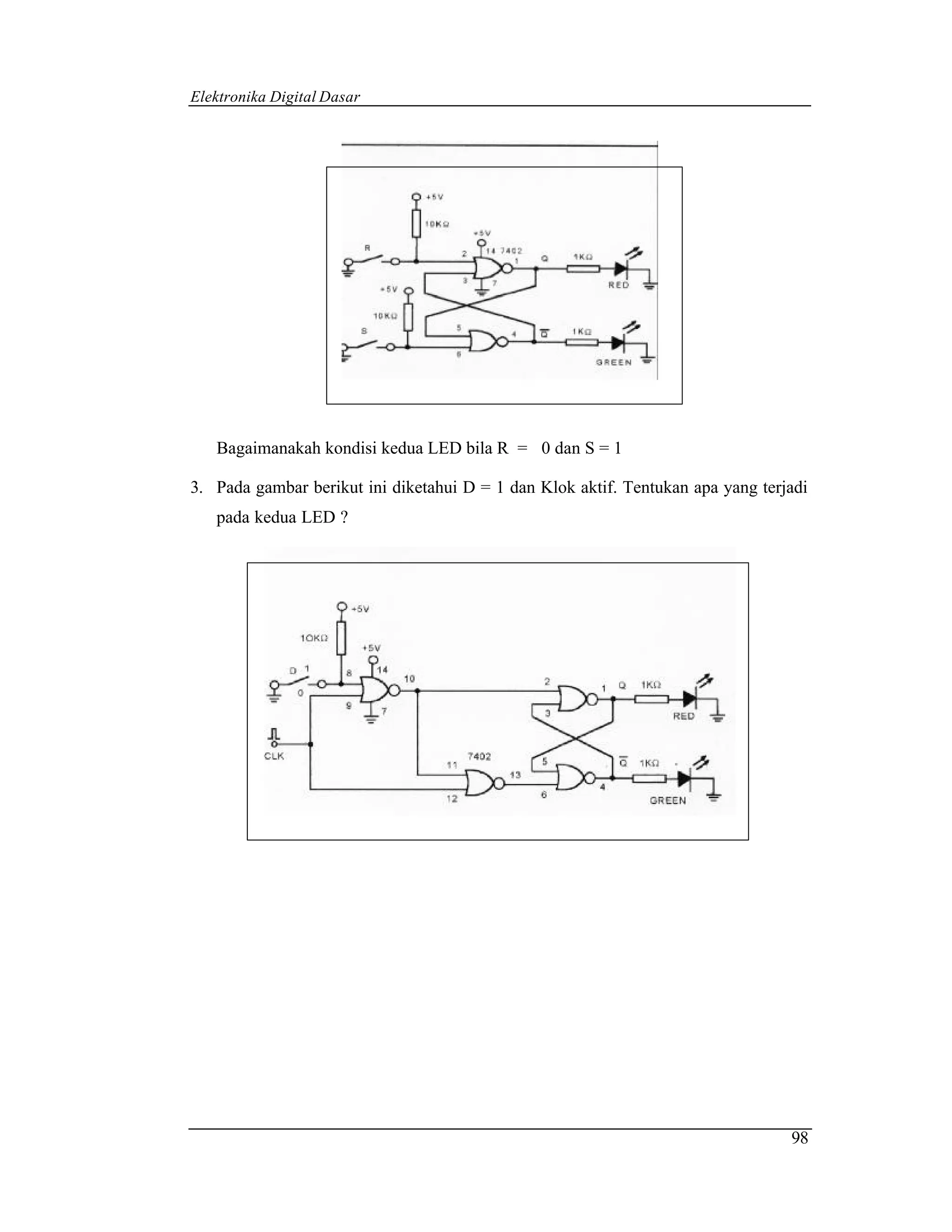 Elektronika Digital Dasar




   Bagaimanakah kondisi kedua LED bila R = 0 dan S = 1

3. Pada gambar berikut ini diketahui D = 1 dan Klok aktif. Tentukan apa yang terjadi
   pada kedua LED ?




                                                                                 98
 