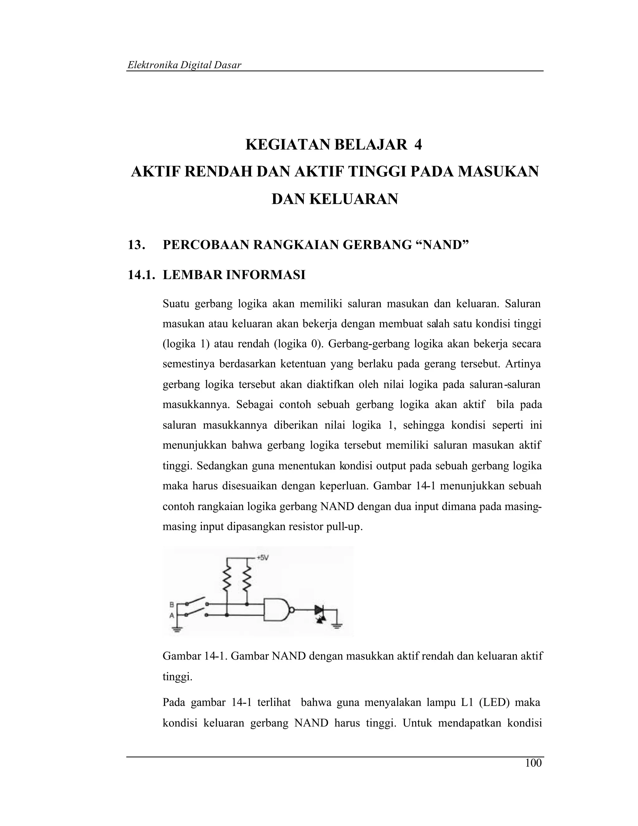 Elektronika Digital Dasar




                            KEGIATAN BELAJAR 4
AKTIF RENDAH DAN AKTIF TINGGI PADA MASUKAN
                              DAN KELUARAN

13.    PERCOBAAN RANGKAIAN GERBANG “NAND”

14.1. LEMBAR INFORMASI

       Suatu gerbang logika akan memiliki saluran masukan dan keluaran. Saluran
       masukan atau keluaran akan bekerja dengan membuat salah satu kondisi tinggi
       (logika 1) atau rendah (logika 0). Gerbang-gerbang logika akan bekerja secara
       semestinya berdasarkan ketentuan yang berlaku pada gerang tersebut. Artinya
       gerbang logika tersebut akan diaktifkan oleh nilai logika pada saluran-saluran
       masukkannya. Sebagai contoh sebuah gerbang logika akan aktif        bila pada
       saluran masukkannya diberikan nilai logika 1, sehingga kondisi seperti ini
       menunjukkan bahwa gerbang logika tersebut memiliki saluran masukan aktif
       tinggi. Sedangkan guna menentukan kondisi output pada sebuah gerbang logika
       maka harus disesuaikan dengan keperluan. Gambar 14-1 menunjukkan sebuah
       contoh rangkaian logika gerbang NAND dengan dua input dimana pada masing-
       masing input dipasangkan resistor pull-up.




       Gambar 14-1. Gambar NAND dengan masukkan aktif rendah dan keluaran aktif
       tinggi.

       Pada gambar 14-1 terlihat bahwa guna menyalakan lampu L1 (LED) maka
       kondisi keluaran gerbang NAND harus tinggi. Untuk mendapatkan kondisi


                                                                                 100
 