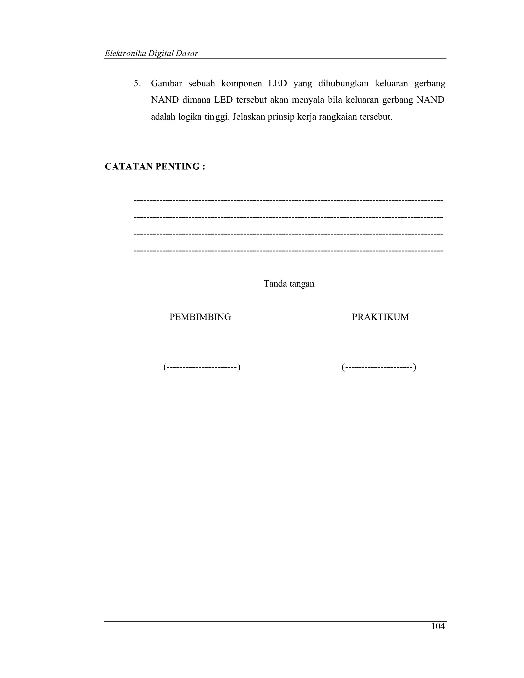 Elektronika Digital Dasar


       5.   Gambar sebuah komponen LED yang dihubungkan keluaran gerbang
            NAND dimana LED tersebut akan menyala bila keluaran gerbang NAND
            adalah logika tinggi. Jelaskan prinsip kerja rangkaian tersebut.




CATATAN PENTING :


       ------------------------------------------------------------------------------------------------
       ------------------------------------------------------------------------------------------------
       ------------------------------------------------------------------------------------------------
       ------------------------------------------------------------------------------------------------


                                               Tanda tangan


                  PEMBIMBING                                              PRAKTIKUM




                (----------------------)                               (---------------------)




                                                                                                   104
 