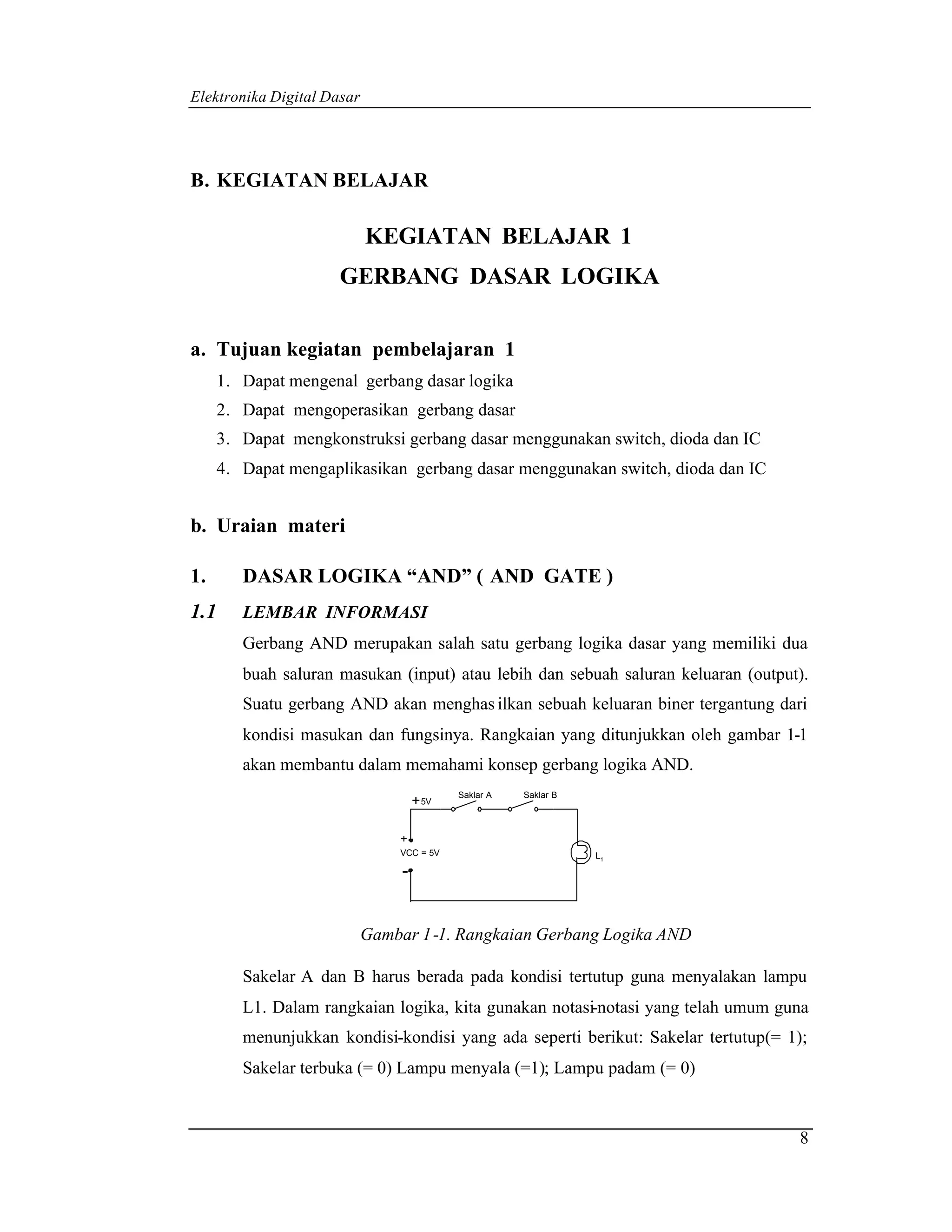 Elektronika Digital Dasar




B. KEGIATAN BELAJAR

                            KEGIATAN BELAJAR 1
                      GERBANG DASAR LOGIKA


a. Tujuan kegiatan pembelajaran 1
      1. Dapat mengenal gerbang dasar logika
      2. Dapat mengoperasikan gerbang dasar
      3. Dapat mengkonstruksi gerbang dasar menggunakan switch, dioda dan IC
      4. Dapat mengaplikasikan gerbang dasar menggunakan switch, dioda dan IC


b. Uraian materi

1.       DASAR LOGIKA “AND” ( AND GATE )
1.1      LEMBAR INFORMASI
         Gerbang AND merupakan salah satu gerbang logika dasar yang memiliki dua
         buah saluran masukan (input) atau lebih dan sebuah saluran keluaran (output).
         Suatu gerbang AND akan menghas ilkan sebuah keluaran biner tergantung dari
         kondisi masukan dan fungsinya. Rangkaian yang ditunjukkan oleh gambar 1-1
         akan membantu dalam memahami konsep gerbang logika AND.
                                            Saklar A   Saklar B
                                     + 5V

                                +
                                VCC = 5V                          L1

                                 -


                            Gambar 1 -1. Rangkaian Gerbang Logika AND

         Sakelar A dan B harus berada pada kondisi tertutup guna menyalakan lampu
         L1. Dalam rangkaian logika, kita gunakan notasi-notasi yang telah umum guna
         menunjukkan kondisi-kondisi yang ada seperti berikut: Sakelar tertutup(= 1);
         Sakelar terbuka (= 0) Lampu menyala (=1); Lampu padam (= 0)


                                                                                    8
 
