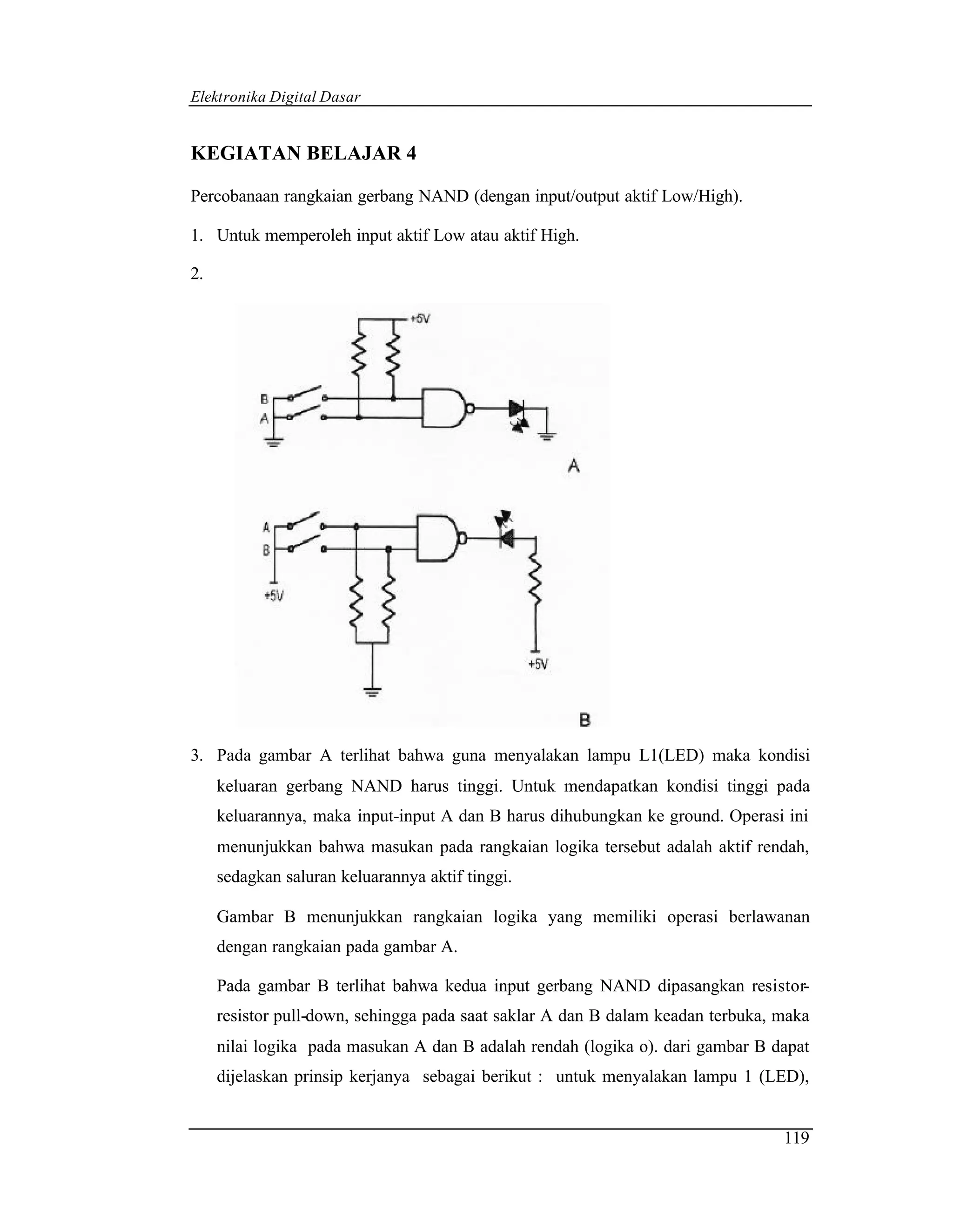 Elektronika Digital Dasar


KEGIATAN BELAJAR 4

Percobanaan rangkaian gerbang NAND (dengan input/output aktif Low/High).

1. Untuk memperoleh input aktif Low atau aktif High.

2.




3. Pada gambar A terlihat bahwa guna menyalakan lampu L1(LED) maka kondisi
     keluaran gerbang NAND harus tinggi. Untuk mendapatkan kondisi tinggi pada
     keluarannya, maka input-input A dan B harus dihubungkan ke ground. Operasi ini
     menunjukkan bahwa masukan pada rangkaian logika tersebut adalah aktif rendah,
     sedagkan saluran keluarannya aktif tinggi.

     Gambar B menunjukkan rangkaian logika yang memiliki operasi berlawanan
     dengan rangkaian pada gambar A.

     Pada gambar B terlihat bahwa kedua input gerbang NAND dipasangkan resistor-
     resistor pull-down, sehingga pada saat saklar A dan B dalam keadan terbuka, maka
     nilai logika pada masukan A dan B adalah rendah (logika o). dari gambar B dapat
     dijelaskan prinsip kerjanya sebagai berikut : untuk menyalakan lampu 1 (LED),


                                                                                 119
 