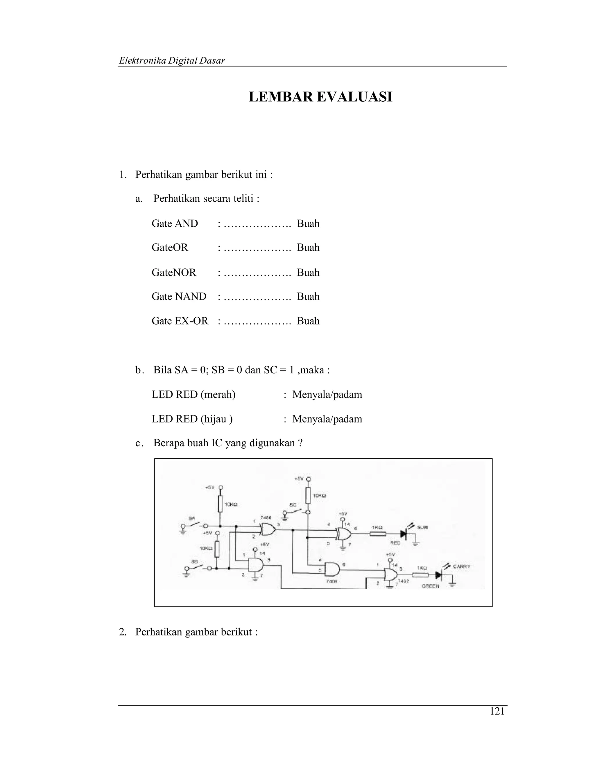 Elektronika Digital Dasar


                             LEMBAR EVALUASI




1. Perhatikan gambar berikut ini :

   a. Perhatikan secara teliti :

       Gate AND        : ………………. Buah

       GateOR          : ………………. Buah

       GateNOR         : ………………. Buah

       Gate NAND       : ………………. Buah

       Gate EX-OR : ………………. Buah



   b. Bila SA = 0; SB = 0 dan SC = 1 ,maka :

       LED RED (merah)               : Menyala/padam

       LED RED (hijau )              : Menyala/padam

   c. Berapa buah IC yang digunakan ?




2. Perhatikan gambar berikut :




                                                       121
 