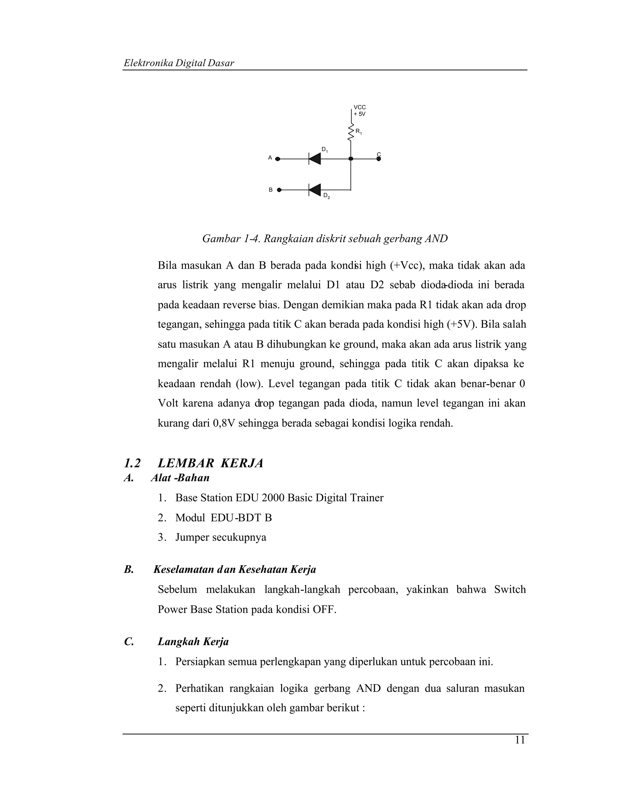 Elektronika Digital Dasar



                                                 VCC
                                                 + 5V

                                                 R1


                                          D1
                                                        C
                               A




                               B
                                          D2




                 Gambar 1-4. Rangkaian diskrit sebuah gerbang AND

       Bila masukan A dan B berada pada kondi i high (+Vcc), maka tidak akan ada
                                            s
       arus listrik yang mengalir melalui D1 atau D2 sebab dioda-dioda ini berada
       pada keadaan reverse bias. Dengan demikian maka pada R1 tidak akan ada drop
       tegangan, sehingga pada titik C akan berada pada kondisi high (+5V). Bila salah
       satu masukan A atau B dihubungkan ke ground, maka akan ada arus listrik yang
       mengalir melalui R1 menuju ground, sehingga pada titik C akan dipaksa ke
       keadaan rendah (low). Level tegangan pada titik C tidak akan benar-benar 0
       Volt karena adanya drop tegangan pada dioda, namun level tegangan ini akan
       kurang dari 0,8V sehingga berada sebagai kondisi logika rendah.


1.2    LEMBAR KERJA
A.    Alat -Bahan
       1. Base Station EDU 2000 Basic Digital Trainer
       2. Modul EDU-BDT B
       3. Jumper secukupnya

B.    Keselamatan d an Kesehatan Kerja
       Sebelum melakukan langkah-langkah percobaan, yakinkan bahwa Switch
       Power Base Station pada kondisi OFF.

C.     Langkah Kerja
       1. Persiapkan semua perlengkapan yang diperlukan untuk percobaan ini.

       2. Perhatikan rangkaian logika gerbang AND dengan dua saluran masukan
           seperti ditunjukkan oleh gambar berikut :

                                                                                   11
 
