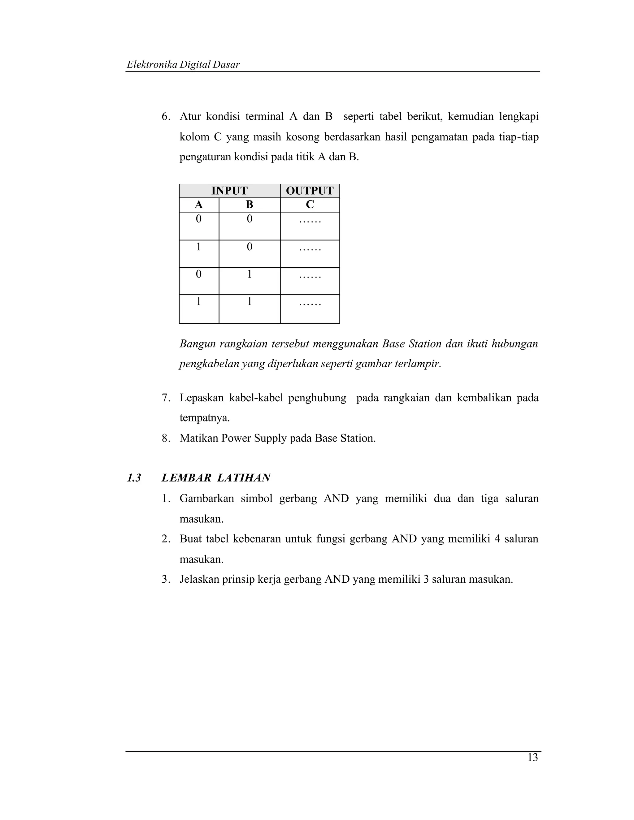 Elektronika Digital Dasar



       6. Atur kondisi terminal A dan B seperti tabel berikut, kemudian lengkapi
           kolom C yang masih kosong berdasarkan hasil pengamatan pada tiap-tiap
           pengaturan kondisi pada titik A dan B.

                INPUT            OUTPUT
              A      B             C
              0      0            ……

               1            0       ……

               0            1       ……

               1            1       ……


           Bangun rangkaian tersebut menggunakan Base Station dan ikuti hubungan
           pengkabelan yang diperlukan seperti gambar terlampir.

       7. Lepaskan kabel-kabel penghubung pada rangkaian dan kembalikan pada
           tempatnya.
       8. Matikan Power Supply pada Base Station.


1.3    LEMBAR LATIHAN
       1. Gambarkan simbol gerbang AND yang memiliki dua dan tiga saluran
           masukan.
       2. Buat tabel kebenaran untuk fungsi gerbang AND yang memiliki 4 saluran
           masukan.
       3. Jelaskan prinsip kerja gerbang AND yang memiliki 3 saluran masukan.




                                                                                13
 