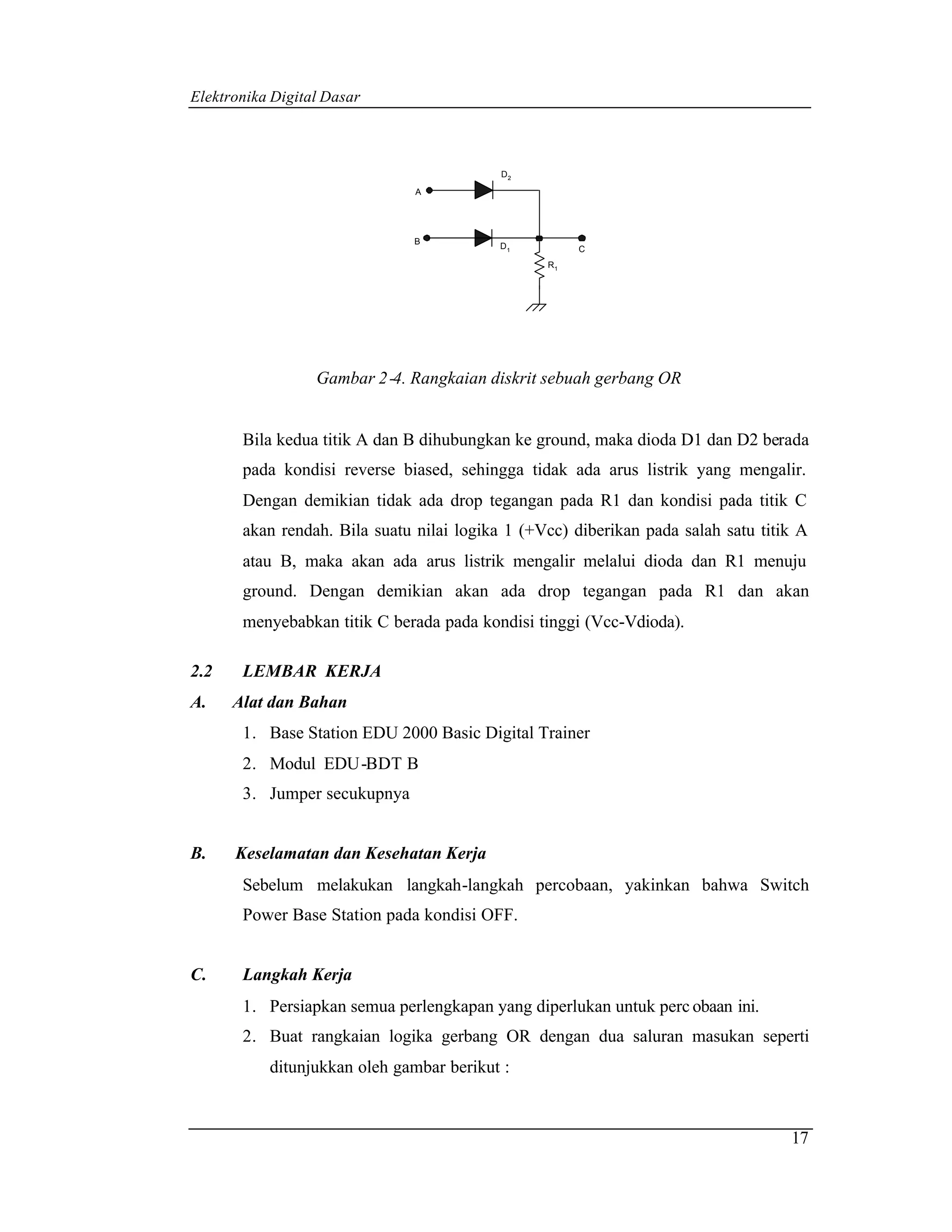 Elektronika Digital Dasar



                                           D2

                               A




                               B
                                           D1         C
                                                 R1




                  Gambar 2 -4. Rangkaian diskrit sebuah gerbang OR


       Bila kedua titik A dan B dihubungkan ke ground, maka dioda D1 dan D2 berada
       pada kondisi reverse biased, sehingga tidak ada arus listrik yang mengalir.
       Dengan demikian tidak ada drop tegangan pada R1 dan kondisi pada titik C
       akan rendah. Bila suatu nilai logika 1 (+Vcc) diberikan pada salah satu titik A
       atau B, maka akan ada arus listrik mengalir melalui dioda dan R1 menuju
       ground. Dengan demikian akan ada drop tegangan pada R1 dan akan
       menyebabkan titik C berada pada kondisi tinggi (Vcc-Vdioda).

2.2    LEMBAR KERJA
A.    Alat dan Bahan
       1. Base Station EDU 2000 Basic Digital Trainer
       2. Modul EDU-BDT B
       3. Jumper secukupnya


B.    Keselamatan dan Kesehatan Kerja
       Sebelum melakukan langkah-langkah percobaan, yakinkan bahwa Switch
       Power Base Station pada kondisi OFF.


C.     Langkah Kerja
       1. Persiapkan semua perlengkapan yang diperlukan untuk perc obaan ini.
       2. Buat rangkaian logika gerbang OR dengan dua saluran masukan seperti
           ditunjukkan oleh gambar berikut :



                                                                                   17
 