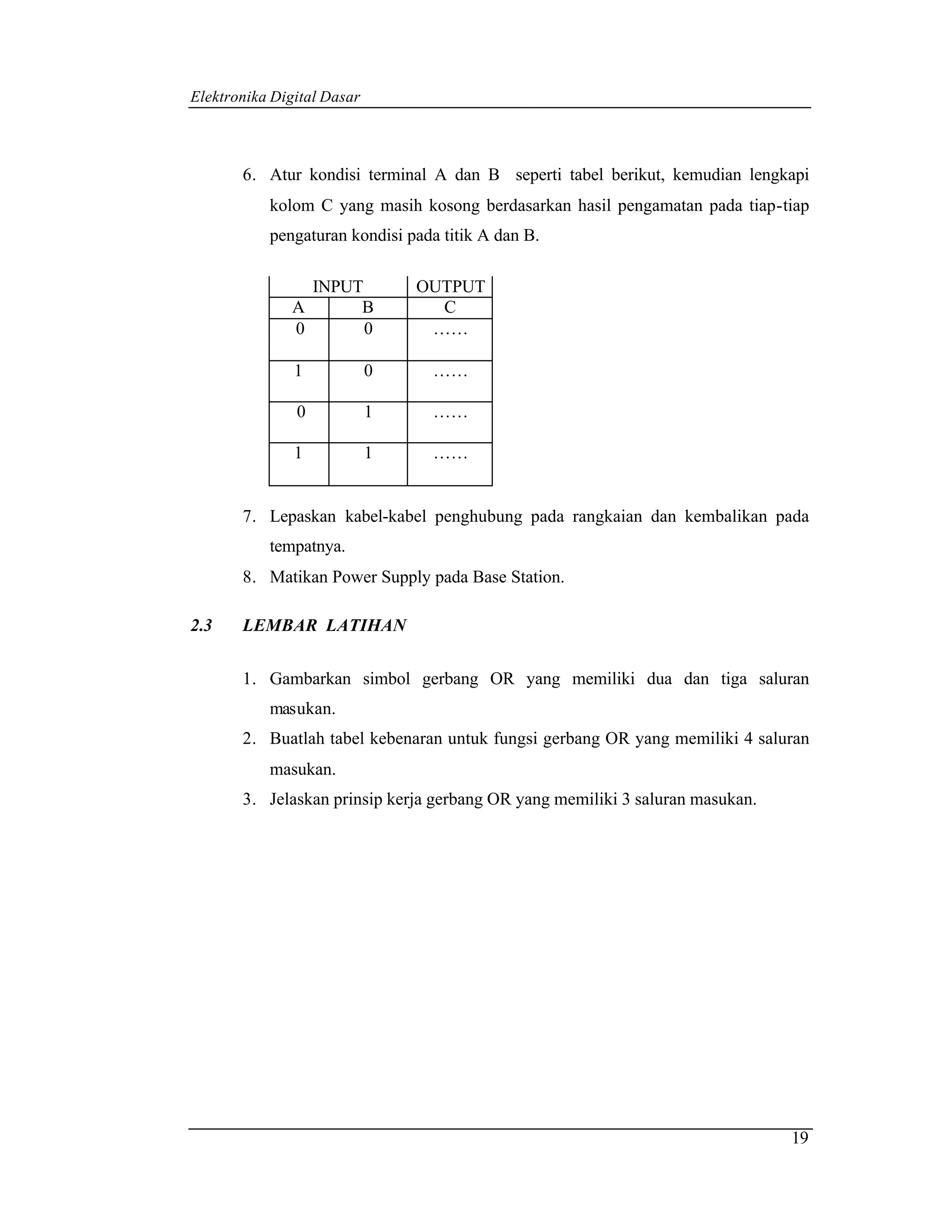 Elektronika Digital Dasar



       6. Atur kondisi terminal A dan B seperti tabel berikut, kemudian lengkapi
           kolom C yang masih kosong berdasarkan hasil pengamatan pada tiap-tiap
           pengaturan kondisi pada titik A dan B.

                INPUT           OUTPUT
              A      B            C
              0       0          ……

               1            0     ……

               0            1     ……

               1            1     ……


       7. Lepaskan kabel-kabel penghubung pada rangkaian dan kembalikan pada
           tempatnya.
       8. Matikan Power Supply pada Base Station.

2.3    LEMBAR LATIHAN


       1. Gambarkan simbol gerbang OR yang memiliki dua dan tiga saluran
           masukan.
       2. Buatlah tabel kebenaran untuk fungsi gerbang OR yang memiliki 4 saluran
           masukan.
       3. Jelaskan prinsip kerja gerbang OR yang memiliki 3 saluran masukan.




                                                                               19
 