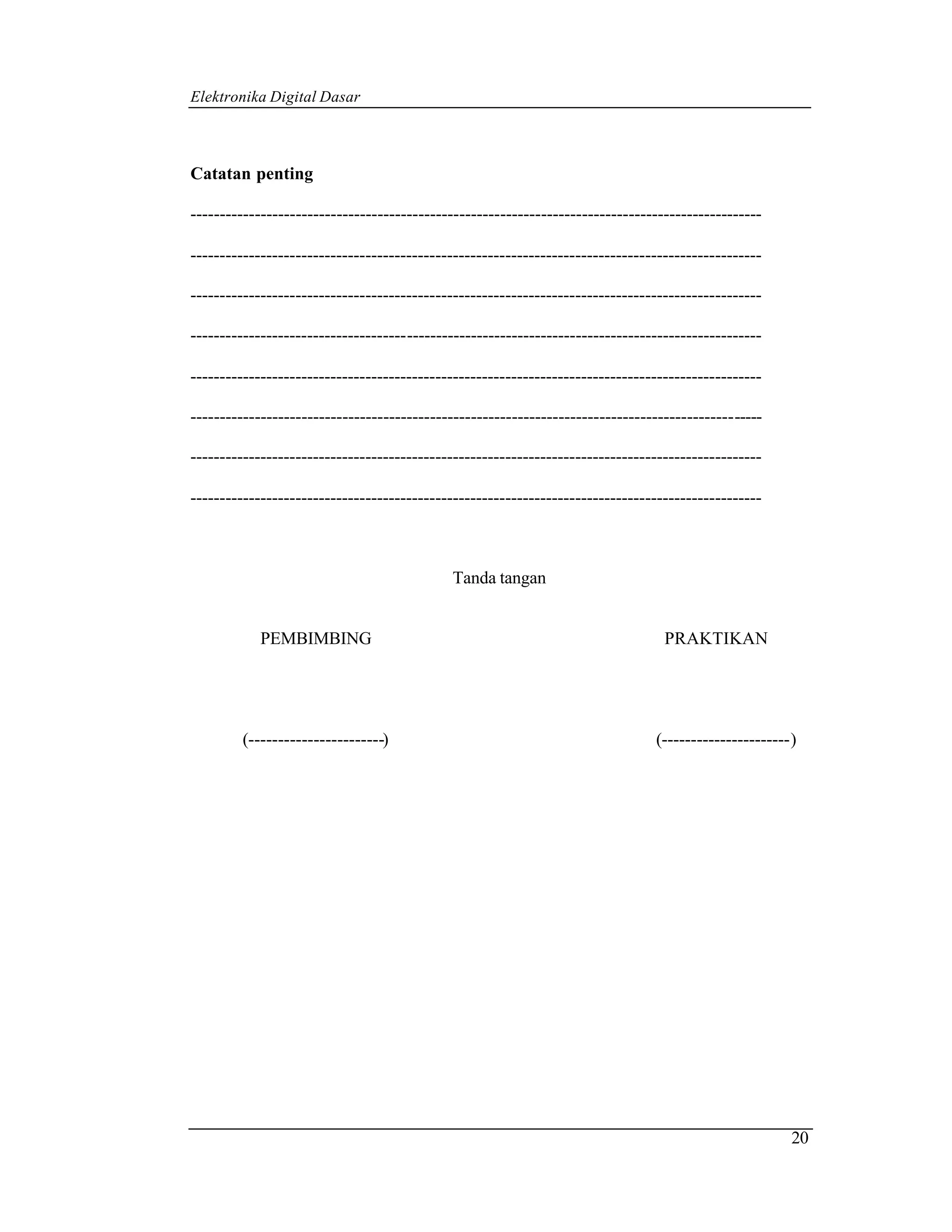 Elektronika Digital Dasar



Catatan penting

--------------------------------------------------------------------------------------------------

--------------------------------------------------------------------------------------------------

--------------------------------------------------------------------------------------------------

--------------------------------------------------------------------------------------------------

--------------------------------------------------------------------------------------------------

--------------------------------------------------------------------------------------------------

--------------------------------------------------------------------------------------------------

--------------------------------------------------------------------------------------------------



                                            Tanda tangan


            PEMBIMBING                                                           PRAKTIKAN




        (-----------------------)                                              (----------------------)




                                                                                                      20
 