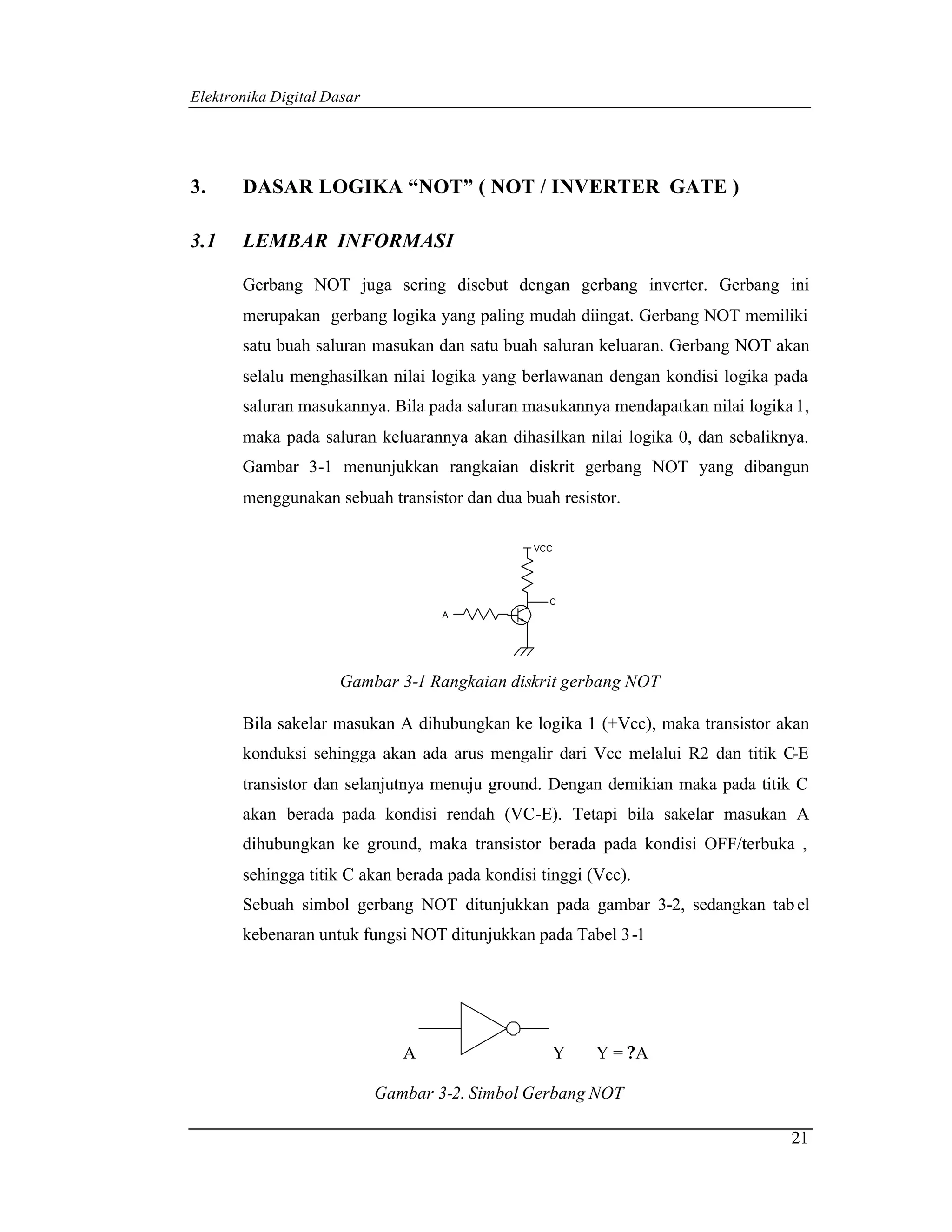 Elektronika Digital Dasar




3.     DASAR LOGIKA “NOT” ( NOT / INVERTER GATE )

3.1    LEMBAR INFORMASI

       Gerbang NOT juga sering disebut dengan gerbang inverter. Gerbang ini
       merupakan gerbang logika yang paling mudah diingat. Gerbang NOT memiliki
       satu buah saluran masukan dan satu buah saluran keluaran. Gerbang NOT akan
       selalu menghasilkan nilai logika yang berlawanan dengan kondisi logika pada
       saluran masukannya. Bila pada saluran masukannya mendapatkan nilai logika 1,
       maka pada saluran keluarannya akan dihasilkan nilai logika 0, dan sebaliknya.
       Gambar 3-1 menunjukkan rangkaian diskrit gerbang NOT yang dibangun
       menggunakan sebuah transistor dan dua buah resistor.

                                                VCC




                                                  C
                                    A




                      Gambar 3-1 Rangkaian diskrit gerbang NOT

       Bila sakelar masukan A dihubungkan ke logika 1 (+Vcc), maka transistor akan
       konduksi sehingga akan ada arus mengalir dari Vcc melalui R2 dan titik C-E
       transistor dan selanjutnya menuju ground. Dengan demikian maka pada titik C
       akan berada pada kondisi rendah (VC-E). Tetapi bila sakelar masukan A
       dihubungkan ke ground, maka transistor berada pada kondisi OFF/terbuka ,
       sehingga titik C akan berada pada kondisi tinggi (Vcc).
       Sebuah simbol gerbang NOT ditunjukkan pada gambar 3-2, sedangkan tab el
       kebenaran untuk fungsi NOT ditunjukkan pada Tabel 3 -1




                               A                      Y   Y = ?A

                            Gambar 3-2. Simbol Gerbang NOT

                                                                                 21
 