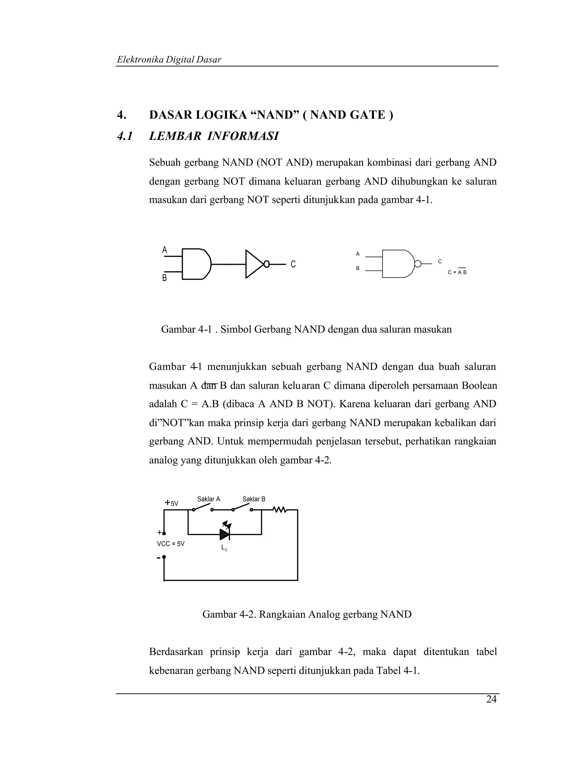 Elektronika Digital Dasar




4.     DASAR LOGIKA “NAND” ( NAND GATE )
4.1    LEMBAR INFORMASI

       Sebuah gerbang NAND (NOT AND) merupakan kombinasi dari gerbang AND
       dengan gerbang NOT dimana keluaran gerbang AND dihubungkan ke saluran
       masukan dari gerbang NOT seperti ditunjukkan pada gambar 4-1.



             A                                      A
                                                                       C
                                               C    B
                                                                           C=AB
             B




             Gambar 4-1 . Simbol Gerbang NAND dengan dua saluran masukan


       Gambar 4-1 menunjukkan sebuah gerbang NAND dengan dua buah saluran
       masukan A dan B dan saluran keluaran C dimana diperoleh persamaan Boolean
       adalah C = A.B (dibaca A AND B NOT). Karena keluaran dari gerbang AND
       di”NOT”kan maka prinsip kerja dari gerbang NAND merupakan kebalikan dari
       gerbang AND. Untuk mempermudah penjelasan tersebut, perhatikan rangkaian
       analog yang ditunjukkan oleh gambar 4-2.


                    Saklar A        Saklar B
             + 5V

         +
         VCC = 5V
                               L1
         -



                     Gambar 4-2. Rangkaian Analog gerbang NAND


       Berdasarkan prinsip kerja dari gambar 4-2, maka dapat ditentukan tabel
       kebenaran gerbang NAND seperti ditunjukkan pada Tabel 4-1.

                                                                                  24
 