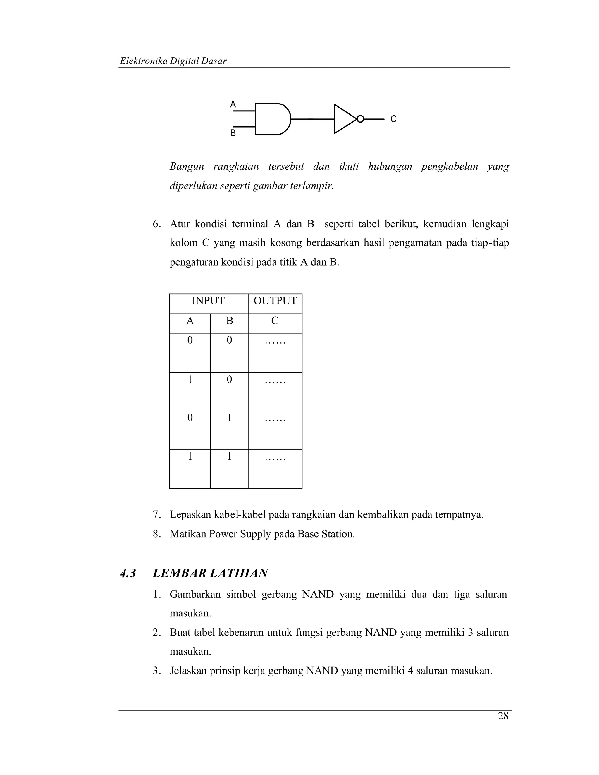 Elektronika Digital Dasar



                            A
                                                        C
                            B


           Bangun rangkaian tersebut dan ikuti hubungan pengkabelan yang
           diperlukan seperti gambar terlampir.


       6. Atur kondisi terminal A dan B seperti tabel berikut, kemudian lengkapi
           kolom C yang masih kosong berdasarkan hasil pengamatan pada tiap-tiap
           pengaturan kondisi pada titik A dan B.


                INPUT           OUTPUT
               A        B         C
               0            0    ……


               1            0    ……


               0            1    ……


               1            1    ……




       7. Lepaskan kabel-kabel pada rangkaian dan kembalikan pada tempatnya.
       8. Matikan Power Supply pada Base Station.


4.3    LEMBAR LATIHAN
       1. Gambarkan simbol gerbang NAND yang memiliki dua dan tiga saluran
           masukan.
       2. Buat tabel kebenaran untuk fungsi gerbang NAND yang memiliki 3 saluran
           masukan.
       3. Jelaskan prinsip kerja gerbang NAND yang memiliki 4 saluran masukan.



                                                                                 28
 