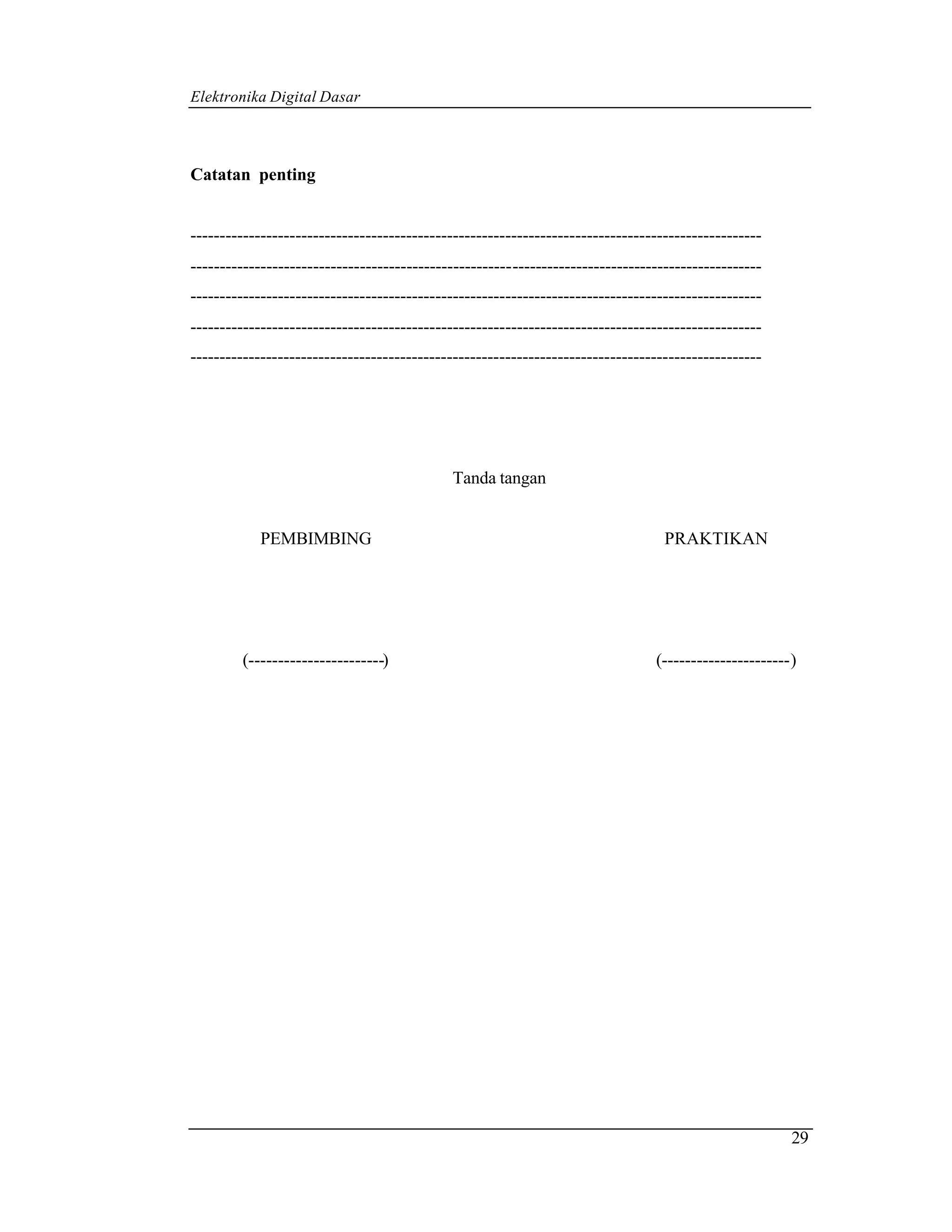 Elektronika Digital Dasar



Catatan penting


--------------------------------------------------------------------------------------------------
--------------------------------------------------------------------------------------------------
--------------------------------------------------------------------------------------------------
--------------------------------------------------------------------------------------------------
--------------------------------------------------------------------------------------------------




                                            Tanda tangan


            PEMBIMBING                                                           PRAKTIKAN




        (-----------------------)                                              (----------------------)




                                                                                                      29
 