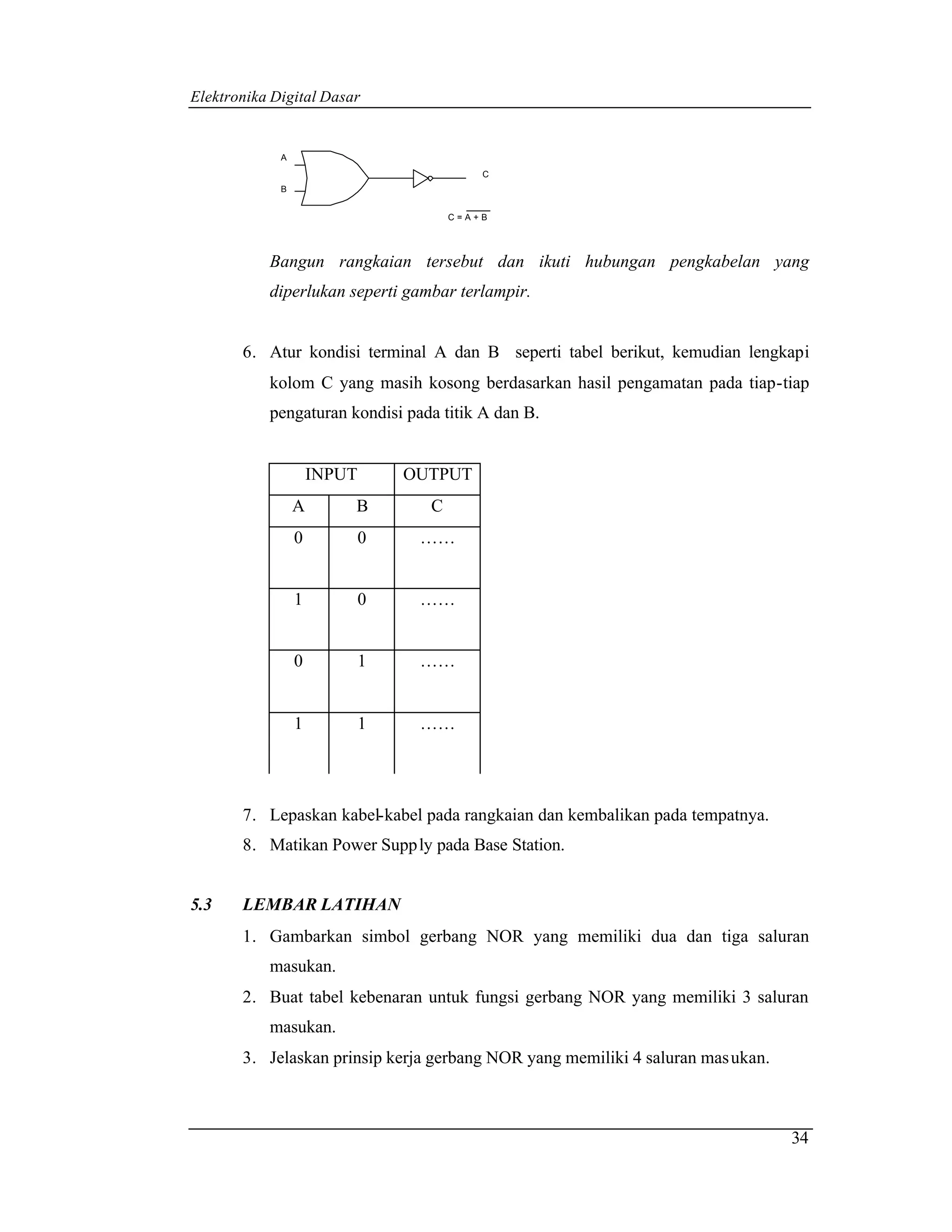 Elektronika Digital Dasar


             A
                                           C
             B


                                       C=A+B




           Bangun rangkaian tersebut dan ikuti hubungan pengkabelan yang
           diperlukan seperti gambar terlampir.


       6. Atur kondisi terminal A dan B seperti tabel berikut, kemudian lengkapi
           kolom C yang masih kosong berdasarkan hasil pengamatan pada tiap-tiap
           pengaturan kondisi pada titik A dan B.


                     INPUT       OUTPUT
                 A       B         C
                 0           0    ……


                 1           0    ……


                 0           1    ……


                 1           1    ……




       7. Lepaskan kabel-kabel pada rangkaian dan kembalikan pada tempatnya.
       8. Matikan Power Supp ly pada Base Station.


5.3    LEMBAR LATIHAN
       1. Gambarkan simbol gerbang NOR yang memiliki dua dan tiga saluran
           masukan.
       2. Buat tabel kebenaran untuk fungsi gerbang NOR yang memiliki 3 saluran
           masukan.
       3. Jelaskan prinsip kerja gerbang NOR yang memiliki 4 saluran mas ukan.



                                                                                 34
 