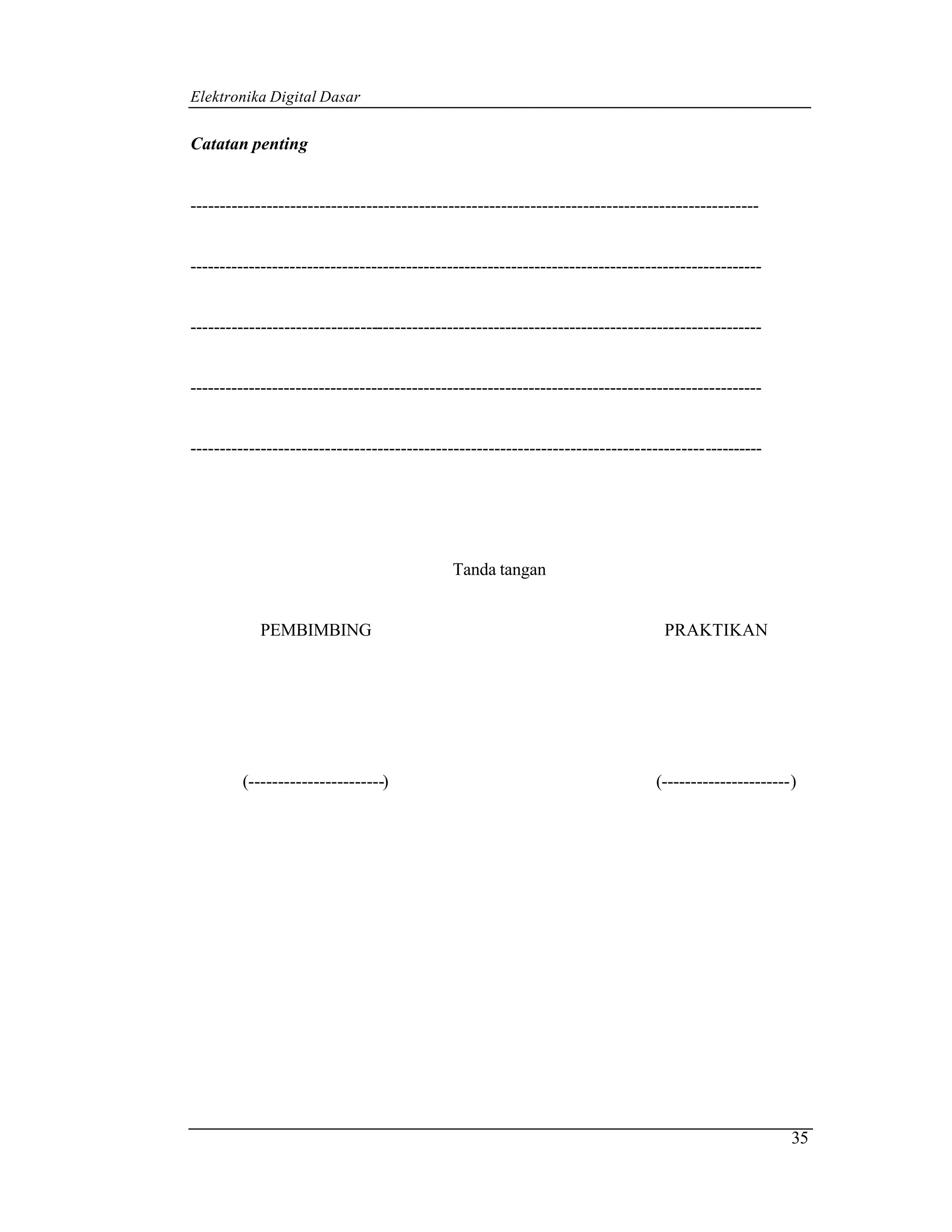 Elektronika Digital Dasar


Catatan penting


-------------------------------------------------------------------------------------------------


--------------------------------------------------------------------------------------------------


--------------------------------------------------------------------------------------------------


--------------------------------------------------------------------------------------------------


--------------------------------------------------------------------------------------------------




                                            Tanda tangan


            PEMBIMBING                                                           PRAKTIKAN




        (-----------------------)                                              (----------------------)




                                                                                                      35
 