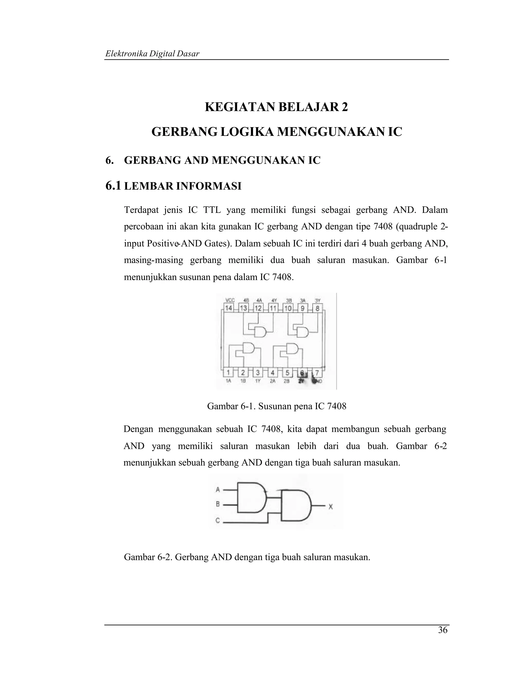 Elektronika Digital Dasar




                            KEGIATAN BELAJAR 2
            GERBANG LOGIKA MENGGUNAKAN IC

6. GERBANG AND MENGGUNAKAN IC

6.1 LEMBAR INFORMASI
    Terdapat jenis IC TTL yang memiliki fungsi sebagai gerbang AND. Dalam
    percobaan ini akan kita gunakan IC gerbang AND dengan tipe 7408 (quadruple 2-
    input Positive-AND Gates). Dalam sebuah IC ini terdiri dari 4 buah gerbang AND,
    masing-masing gerbang memiliki dua buah saluran masukan. Gambar 6-1
    menunjukkan susunan pena dalam IC 7408.




                            Gambar 6-1. Susunan pena IC 7408

    Dengan menggunakan sebuah IC 7408, kita dapat membangun sebuah gerbang
    AND yang memiliki saluran masukan lebih dari dua buah. Gambar 6-2
    menunjukkan sebuah gerbang AND dengan tiga buah saluran masukan.




    Gambar 6-2. Gerbang AND dengan tiga buah saluran masukan.




                                                                                36
 