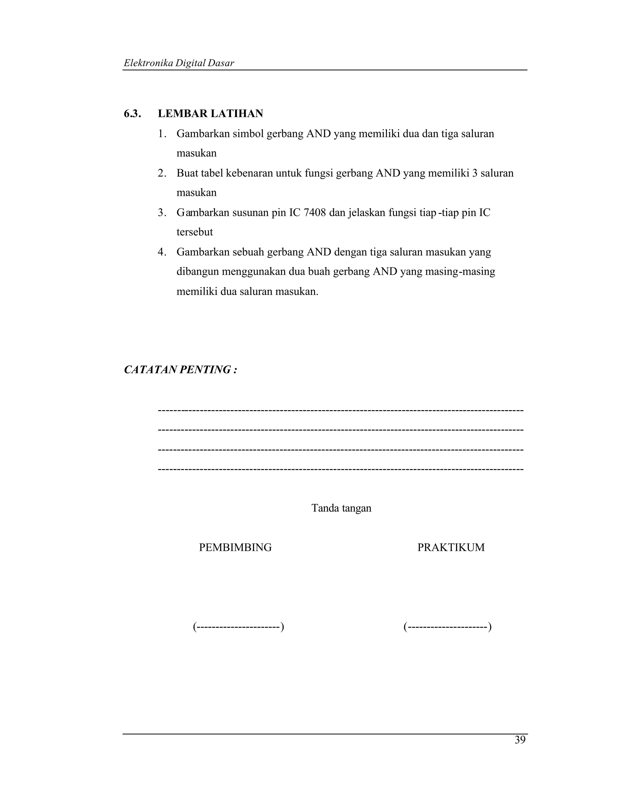 Elektronika Digital Dasar



6.3.   LEMBAR LATIHAN
       1. Gambarkan simbol gerbang AND yang memiliki dua dan tiga saluran
           masukan
       2. Buat tabel kebenaran untuk fungsi gerbang AND yang memiliki 3 saluran
           masukan
       3. Gambarkan susunan pin IC 7408 dan jelaskan fungsi tiap -tiap pin IC
           tersebut
       4. Gambarkan sebuah gerbang AND dengan tiga saluran masukan yang
           dibangun menggunakan dua buah gerbang AND yang masing-masing
           memiliki dua saluran masukan.




CATATAN PENTING :


       ------------------------------------------------------------------------------------------------
       ------------------------------------------------------------------------------------------------
       ------------------------------------------------------------------------------------------------
       ------------------------------------------------------------------------------------------------


                                               Tanda tangan


                 PEMBIMBING                                                PRAKTIKUM




                (----------------------)                               (---------------------)




                                                                                                    39
 