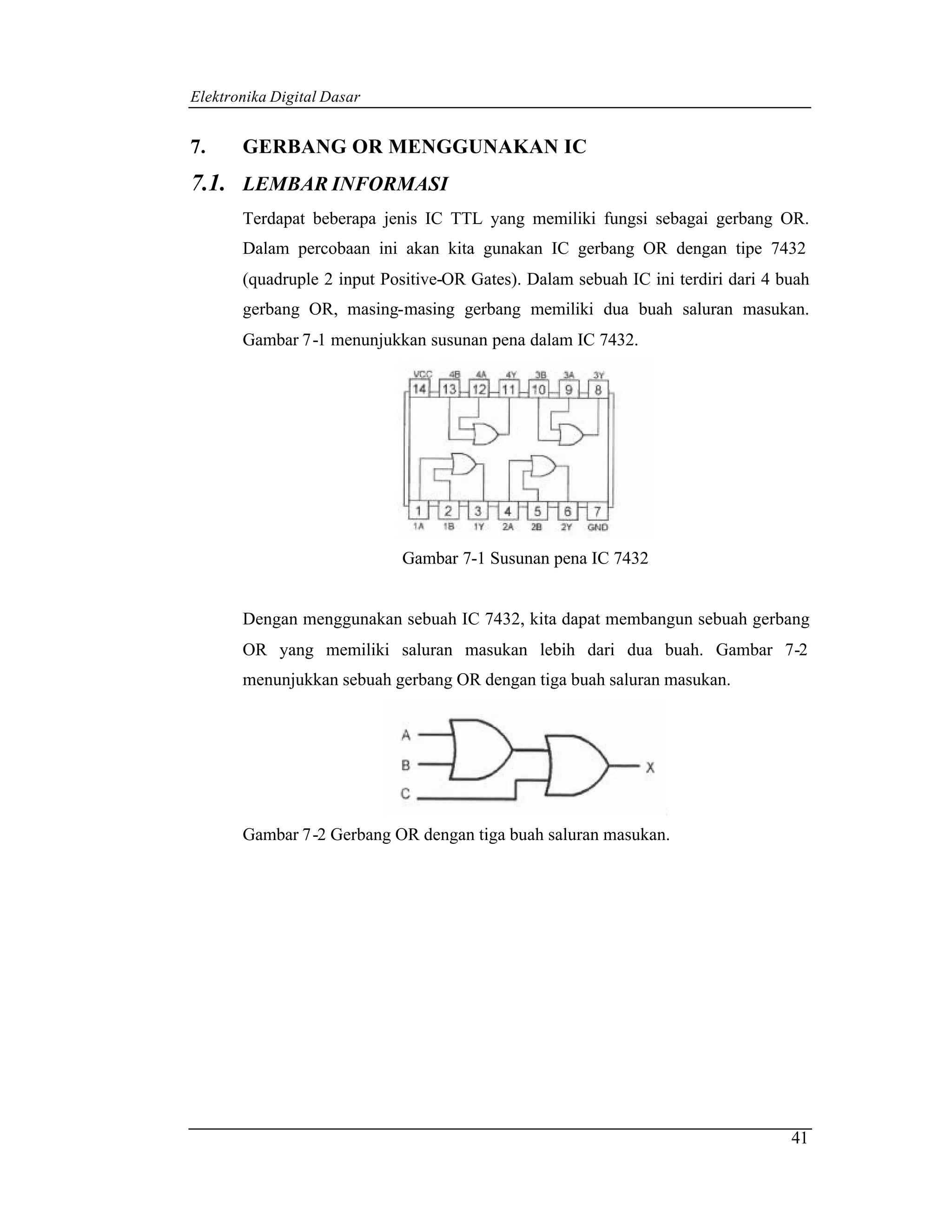 Elektronika Digital Dasar


7.     GERBANG OR MENGGUNAKAN IC
7.1. LEMBAR INFORMASI
       Terdapat beberapa jenis IC TTL yang memiliki fungsi sebagai gerbang OR.
       Dalam percobaan ini akan kita gunakan IC gerbang OR dengan tipe 7432
       (quadruple 2 input Positive-OR Gates). Dalam sebuah IC ini terdiri dari 4 buah
       gerbang OR, masing-masing gerbang memiliki dua buah saluran masukan.
       Gambar 7-1 menunjukkan susunan pena dalam IC 7432.




                            Gambar 7-1 Susunan pena IC 7432


       Dengan menggunakan sebuah IC 7432, kita dapat membangun sebuah gerbang
       OR yang memiliki saluran masukan lebih dari dua buah. Gambar 7-2
       menunjukkan sebuah gerbang OR dengan tiga buah saluran masukan.




       Gambar 7-2 Gerbang OR dengan tiga buah saluran masukan.




                                                                                  41
 