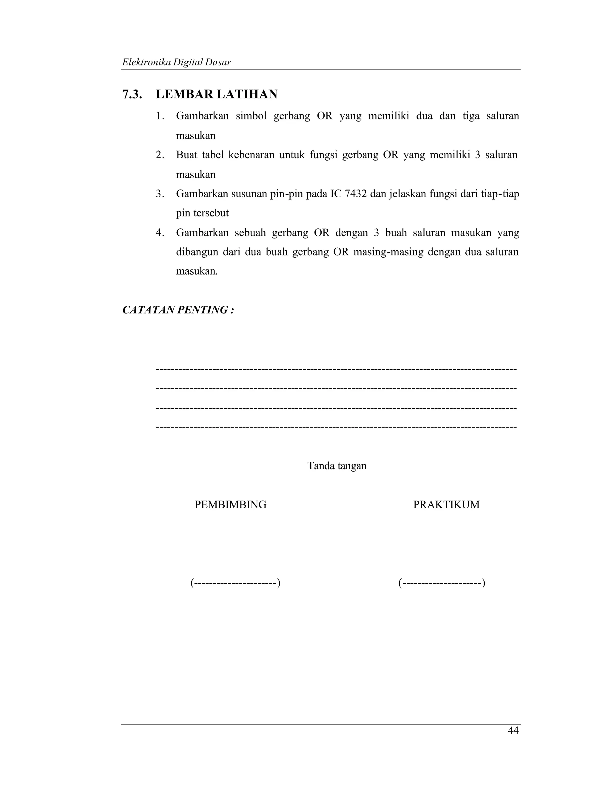 Elektronika Digital Dasar


7.3.   LEMBAR LATIHAN
       1.   Gambarkan simbol gerbang OR yang memiliki dua dan tiga saluran
            masukan
       2.   Buat tabel kebenaran untuk fungsi gerbang OR yang memiliki 3 saluran
            masukan
       3.   Gambarkan susunan pin-pin pada IC 7432 dan jelaskan fungsi dari tiap-tiap
            pin tersebut
       4.   Gambarkan sebuah gerbang OR dengan 3 buah saluran masukan yang
            dibangun dari dua buah gerbang OR masing-masing dengan dua saluran
            masukan.


CATATAN PENTING :




       ------------------------------------------------------------------------------------------------
       ------------------------------------------------------------------------------------------------
       ------------------------------------------------------------------------------------------------
       ------------------------------------------------------------------------------------------------


                                               Tanda tangan


                 PEMBIMBING                                                PRAKTIKUM




                (----------------------)                               (---------------------)




                                                                                                    44
 