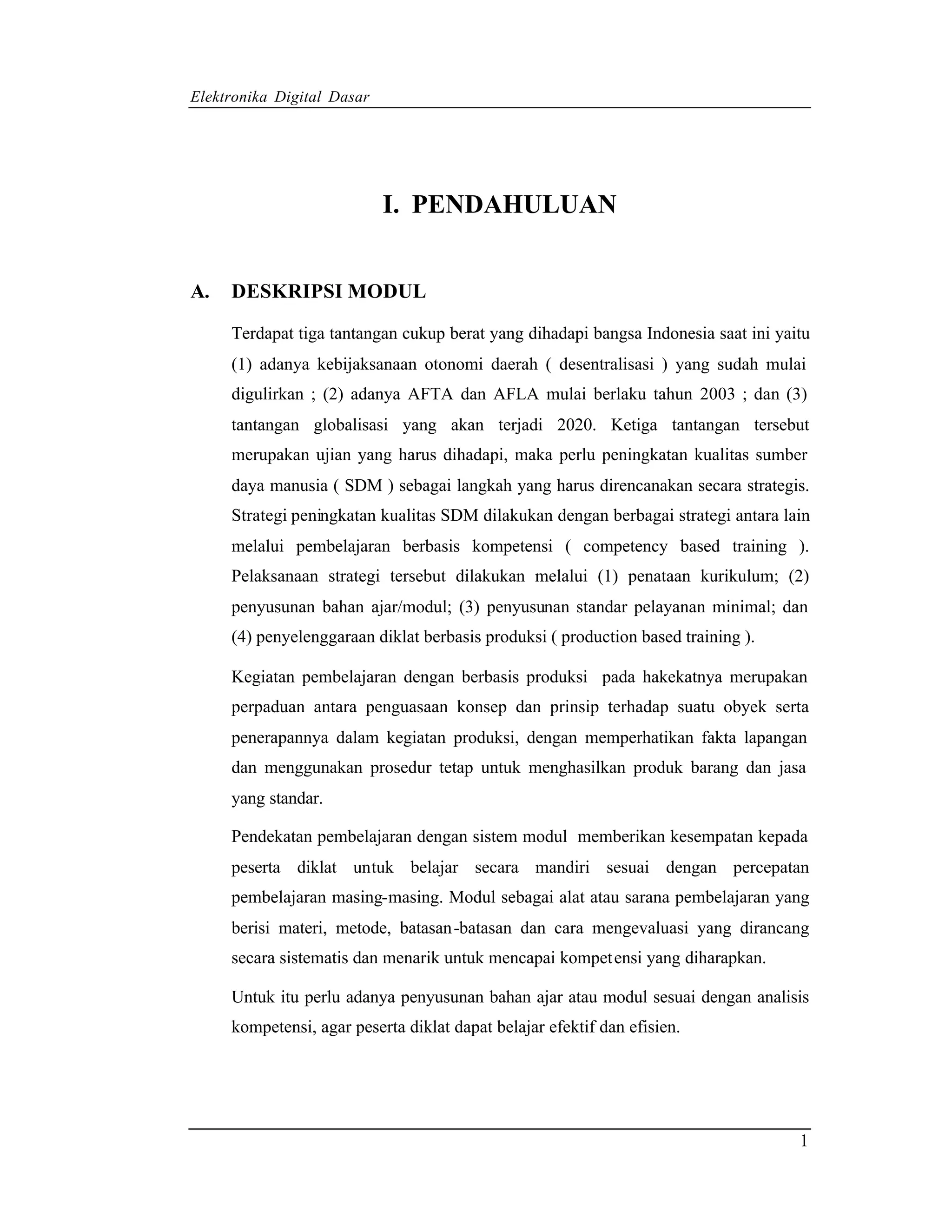 Elektronika Digital Dasar




                            I. PENDAHULUAN


A.   DESKRIPSI MODUL

     Terdapat tiga tantangan cukup berat yang dihadapi bangsa Indonesia saat ini yaitu
     (1) adanya kebijaksanaan otonomi daerah ( desentralisasi ) yang sudah mulai
     digulirkan ; (2) adanya AFTA dan AFLA mulai berlaku tahun 2003 ; dan (3)
     tantangan globalisasi yang akan terjadi 2020. Ketiga tantangan tersebut
     merupakan ujian yang harus dihadapi, maka perlu peningkatan kualitas sumber
     daya manusia ( SDM ) sebagai langkah yang harus direncanakan secara strategis.
     Strategi peningkatan kualitas SDM dilakukan dengan berbagai strategi antara lain
     melalui pembelajaran berbasis kompetensi ( competency based training ).
     Pelaksanaan strategi tersebut dilakukan melalui (1) penataan kurikulum; (2)
     penyusunan bahan ajar/modul; (3) penyusunan standar pelayanan minimal; dan
     (4) penyelenggaraan diklat berbasis produksi ( production based training ).

     Kegiatan pembelajaran dengan berbasis produksi pada hakekatnya merupakan
     perpaduan antara penguasaan konsep dan prinsip terhadap suatu obyek serta
     penerapannya dalam kegiatan produksi, dengan memperhatikan fakta lapangan
     dan menggunakan prosedur tetap untuk menghasilkan produk barang dan jasa
     yang standar.

     Pendekatan pembelajaran dengan sistem modul memberikan kesempatan kepada
     peserta diklat untuk belajar secara mandiri sesuai dengan percepatan
     pembelajaran masing-masing. Modul sebagai alat atau sarana pembelajaran yang
     berisi materi, metode, batasan-batasan dan cara mengevaluasi yang dirancang
     secara sistematis dan menarik untuk mencapai kompet ensi yang diharapkan.

     Untuk itu perlu adanya penyusunan bahan ajar atau modul sesuai dengan analisis
     kompetensi, agar peserta diklat dapat belajar efektif dan efisien.




                                                                                    1
 