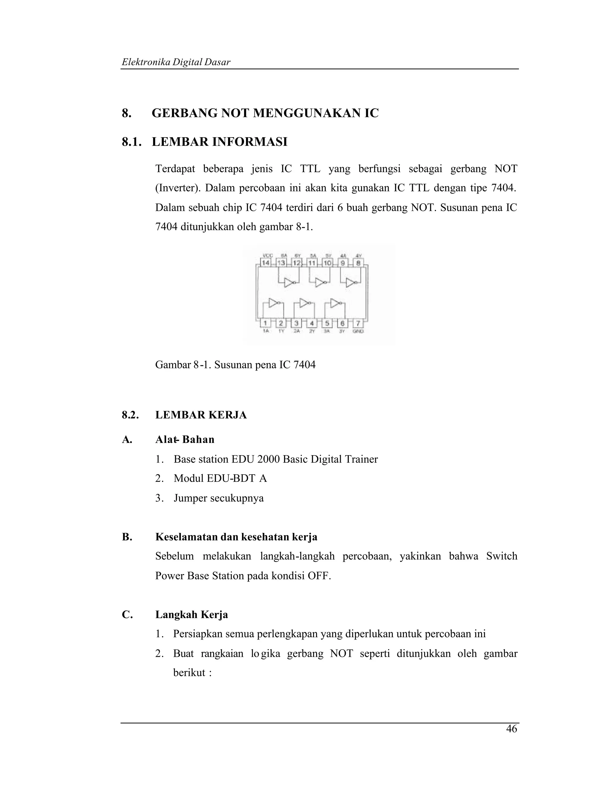 Elektronika Digital Dasar




8.     GERBANG NOT MENGGUNAKAN IC

8.1. LEMBAR INFORMASI

       Terdapat beberapa jenis IC TTL yang berfungsi sebagai gerbang NOT
       (Inverter). Dalam percobaan ini akan kita gunakan IC TTL dengan tipe 7404.
       Dalam sebuah chip IC 7404 terdiri dari 6 buah gerbang NOT. Susunan pena IC
       7404 ditunjukkan oleh gambar 8-1.




       Gambar 8-1. Susunan pena IC 7404



8.2.   LEMBAR KERJA

A.     Alat- Bahan
       1. Base station EDU 2000 Basic Digital Trainer
       2. Modul EDU-BDT A
       3. Jumper secukupnya


B.     Keselamatan dan kesehatan kerja
       Sebelum melakukan langkah-langkah percobaan, yakinkan bahwa Switch
       Power Base Station pada kondisi OFF.


C.     Langkah Kerja
       1. Persiapkan semua perlengkapan yang diperlukan untuk percobaan ini
       2. Buat rangkaian lo gika gerbang NOT seperti ditunjukkan oleh gambar
           berikut :



                                                                              46
 