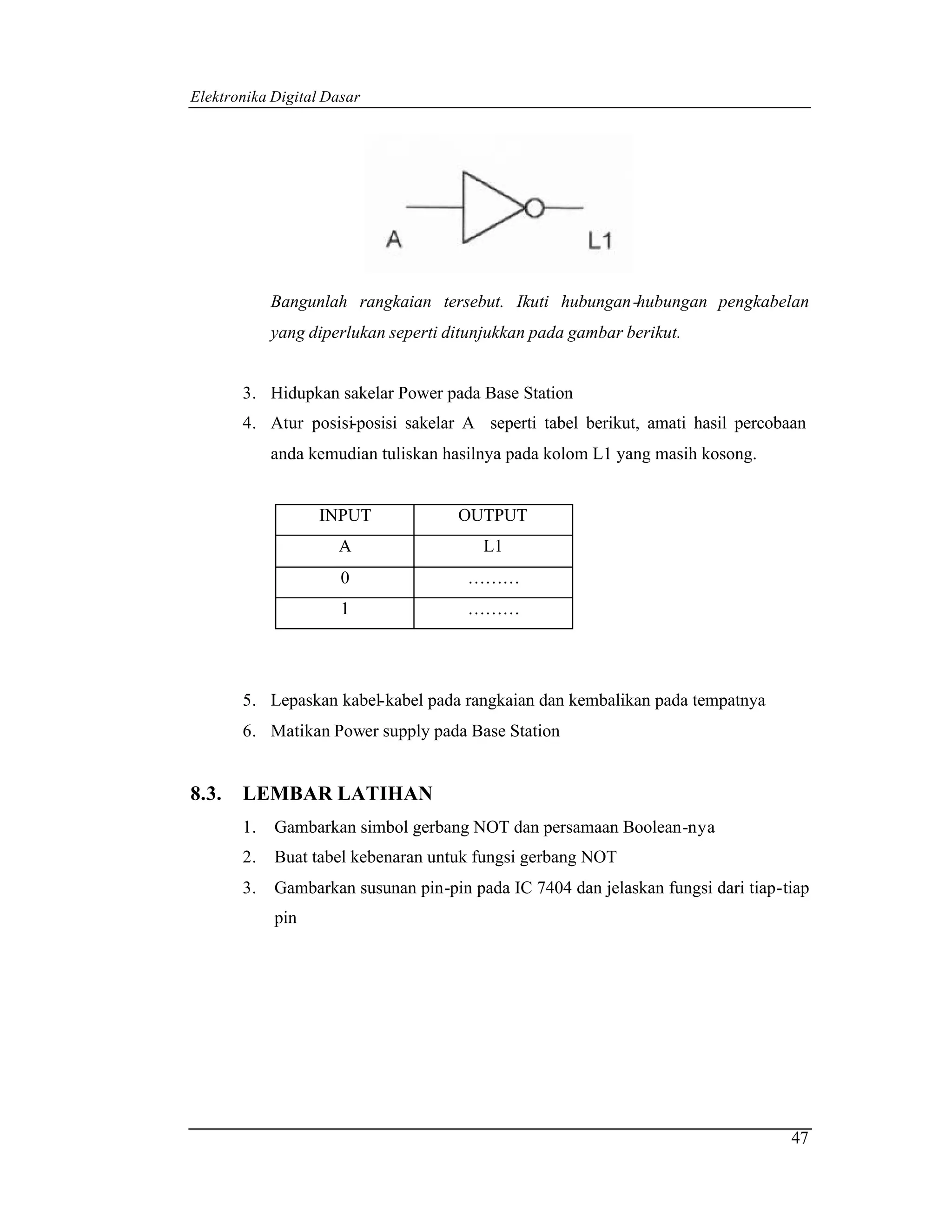 Elektronika Digital Dasar




            Bangunlah rangkaian tersebut. Ikuti hubungan -hubungan pengkabelan
            yang diperlukan seperti ditunjukkan pada gambar berikut.


       3. Hidupkan sakelar Power pada Base Station
       4. Atur posisi-posisi sakelar A seperti tabel berikut, amati hasil percobaan
            anda kemudian tuliskan hasilnya pada kolom L1 yang masih kosong.


                  INPUT              OUTPUT
                     A                   L1
                      0               ………
                      1               ………




       5. Lepaskan kabel-kabel pada rangkaian dan kembalikan pada tempatnya
       6. Matikan Power supply pada Base Station


8.3.   LEMBAR LATIHAN
       1.   Gambarkan simbol gerbang NOT dan persamaan Boolean-nya
       2.   Buat tabel kebenaran untuk fungsi gerbang NOT
       3.   Gambarkan susunan pin-pin pada IC 7404 dan jelaskan fungsi dari tiap-tiap
            pin




                                                                                  47
 