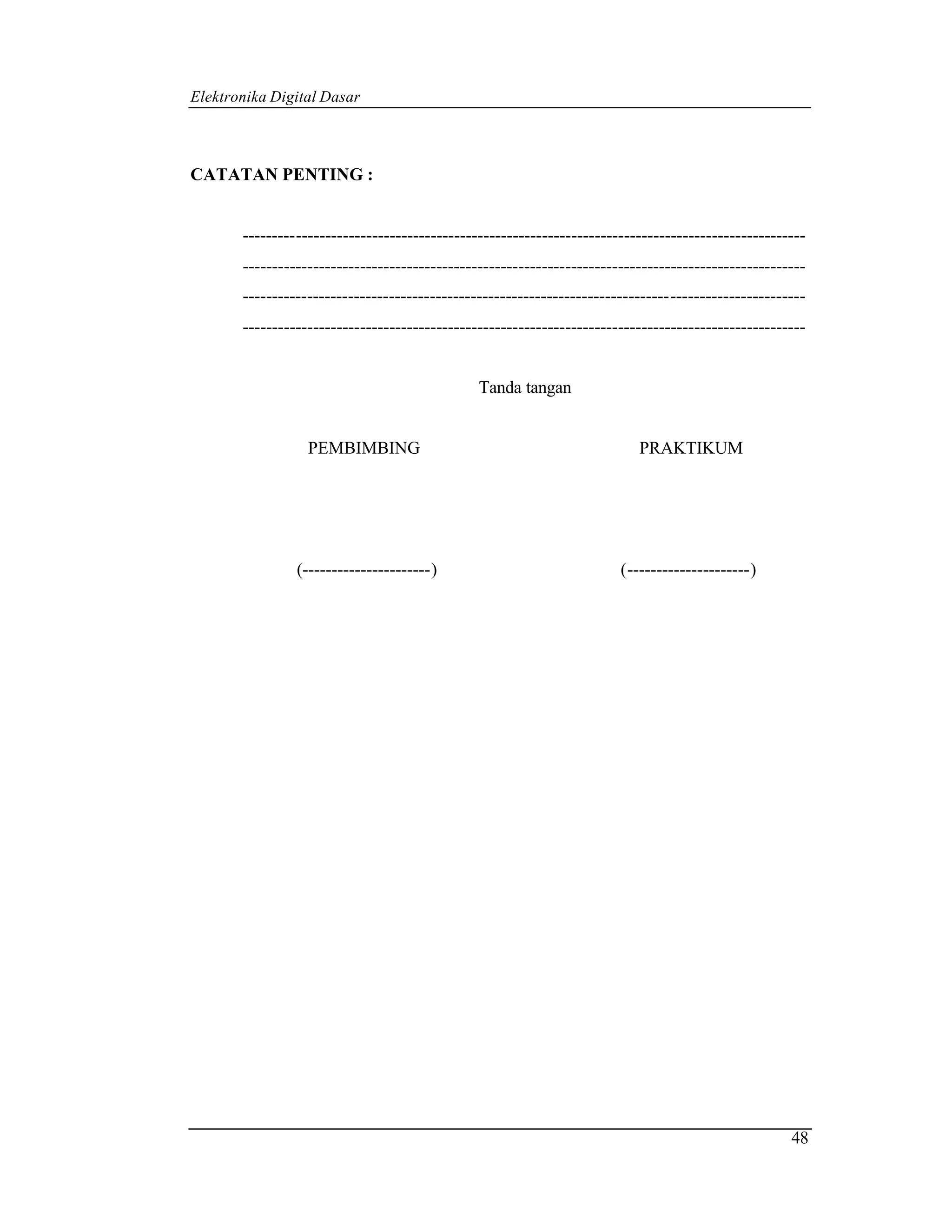 Elektronika Digital Dasar



CATATAN PENTING :


       ------------------------------------------------------------------------------------------------
       ------------------------------------------------------------------------------------------------
       ------------------------------------------------------------------------------------------------
       ------------------------------------------------------------------------------------------------


                                               Tanda tangan


                  PEMBIMBING                                              PRAKTIKUM




                (----------------------)                               (---------------------)




                                                                                                    48
 